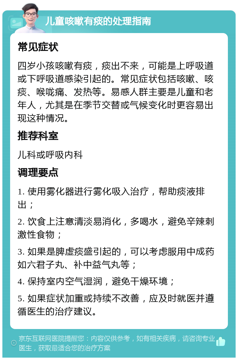 儿童咳嗽有痰的处理指南 常见症状 四岁小孩咳嗽有痰，痰出不来，可能是上呼吸道或下呼吸道感染引起的。常见症状包括咳嗽、咳痰、喉咙痛、发热等。易感人群主要是儿童和老年人，尤其是在季节交替或气候变化时更容易出现这种情况。 推荐科室 儿科或呼吸内科 调理要点 1. 使用雾化器进行雾化吸入治疗，帮助痰液排出； 2. 饮食上注意清淡易消化，多喝水，避免辛辣刺激性食物； 3. 如果是脾虚痰盛引起的，可以考虑服用中成药如六君子丸、补中益气丸等； 4. 保持室内空气湿润，避免干燥环境； 5. 如果症状加重或持续不改善，应及时就医并遵循医生的治疗建议。