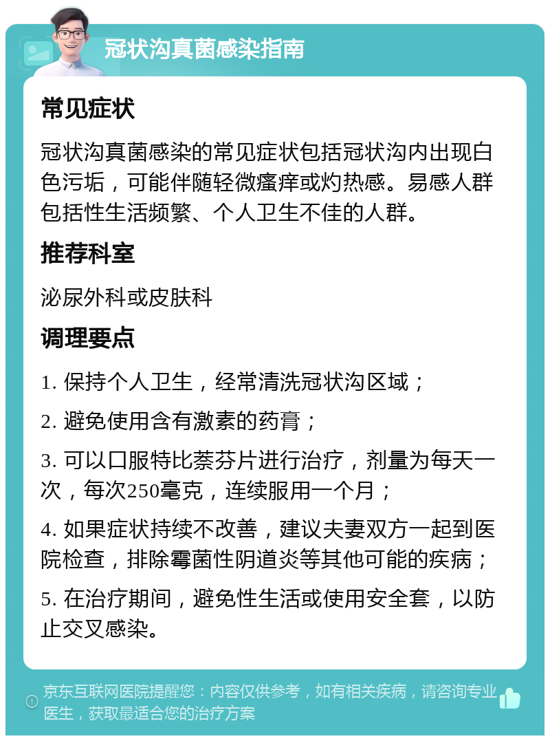 冠状沟真菌感染指南 常见症状 冠状沟真菌感染的常见症状包括冠状沟内出现白色污垢，可能伴随轻微瘙痒或灼热感。易感人群包括性生活频繁、个人卫生不佳的人群。 推荐科室 泌尿外科或皮肤科 调理要点 1. 保持个人卫生，经常清洗冠状沟区域； 2. 避免使用含有激素的药膏； 3. 可以口服特比萘芬片进行治疗，剂量为每天一次，每次250毫克，连续服用一个月； 4. 如果症状持续不改善，建议夫妻双方一起到医院检查，排除霉菌性阴道炎等其他可能的疾病； 5. 在治疗期间，避免性生活或使用安全套，以防止交叉感染。