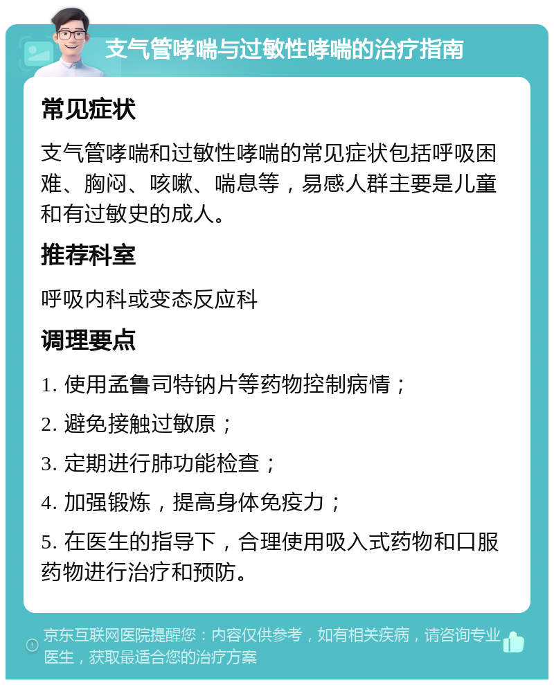 支气管哮喘与过敏性哮喘的治疗指南 常见症状 支气管哮喘和过敏性哮喘的常见症状包括呼吸困难、胸闷、咳嗽、喘息等，易感人群主要是儿童和有过敏史的成人。 推荐科室 呼吸内科或变态反应科 调理要点 1. 使用孟鲁司特钠片等药物控制病情； 2. 避免接触过敏原； 3. 定期进行肺功能检查； 4. 加强锻炼，提高身体免疫力； 5. 在医生的指导下，合理使用吸入式药物和口服药物进行治疗和预防。