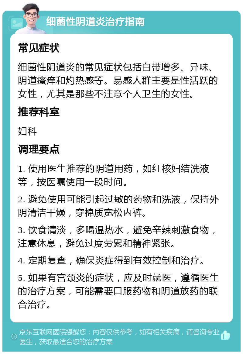 细菌性阴道炎治疗指南 常见症状 细菌性阴道炎的常见症状包括白带增多、异味、阴道瘙痒和灼热感等。易感人群主要是性活跃的女性，尤其是那些不注意个人卫生的女性。 推荐科室 妇科 调理要点 1. 使用医生推荐的阴道用药，如红核妇结洗液等，按医嘱使用一段时间。 2. 避免使用可能引起过敏的药物和洗液，保持外阴清洁干燥，穿棉质宽松内裤。 3. 饮食清淡，多喝温热水，避免辛辣刺激食物，注意休息，避免过度劳累和精神紧张。 4. 定期复查，确保炎症得到有效控制和治疗。 5. 如果有宫颈炎的症状，应及时就医，遵循医生的治疗方案，可能需要口服药物和阴道放药的联合治疗。