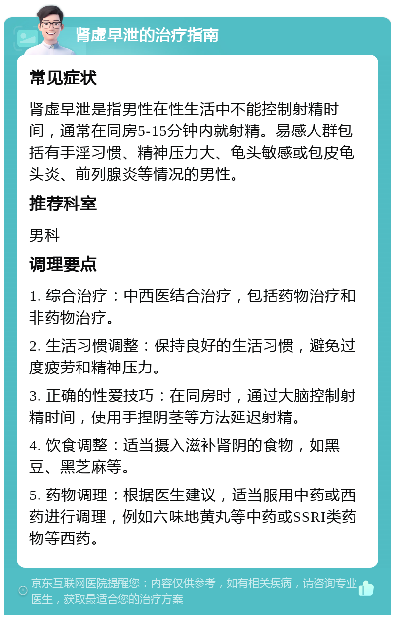 肾虚早泄的治疗指南 常见症状 肾虚早泄是指男性在性生活中不能控制射精时间，通常在同房5-15分钟内就射精。易感人群包括有手淫习惯、精神压力大、龟头敏感或包皮龟头炎、前列腺炎等情况的男性。 推荐科室 男科 调理要点 1. 综合治疗：中西医结合治疗，包括药物治疗和非药物治疗。 2. 生活习惯调整：保持良好的生活习惯，避免过度疲劳和精神压力。 3. 正确的性爱技巧：在同房时，通过大脑控制射精时间，使用手捏阴茎等方法延迟射精。 4. 饮食调整：适当摄入滋补肾阴的食物，如黑豆、黑芝麻等。 5. 药物调理：根据医生建议，适当服用中药或西药进行调理，例如六味地黄丸等中药或SSRI类药物等西药。