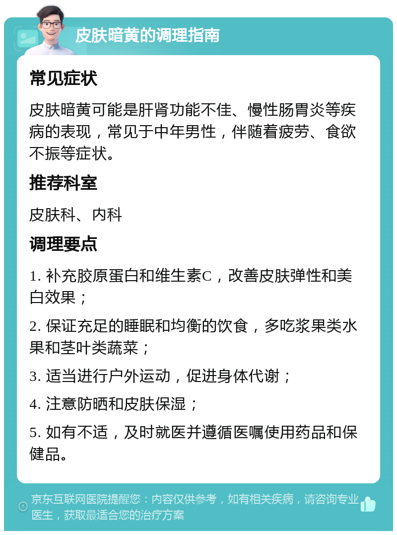 皮肤暗黄的调理指南 常见症状 皮肤暗黄可能是肝肾功能不佳、慢性肠胃炎等疾病的表现，常见于中年男性，伴随着疲劳、食欲不振等症状。 推荐科室 皮肤科、内科 调理要点 1. 补充胶原蛋白和维生素C，改善皮肤弹性和美白效果； 2. 保证充足的睡眠和均衡的饮食，多吃浆果类水果和茎叶类蔬菜； 3. 适当进行户外运动，促进身体代谢； 4. 注意防晒和皮肤保湿； 5. 如有不适，及时就医并遵循医嘱使用药品和保健品。