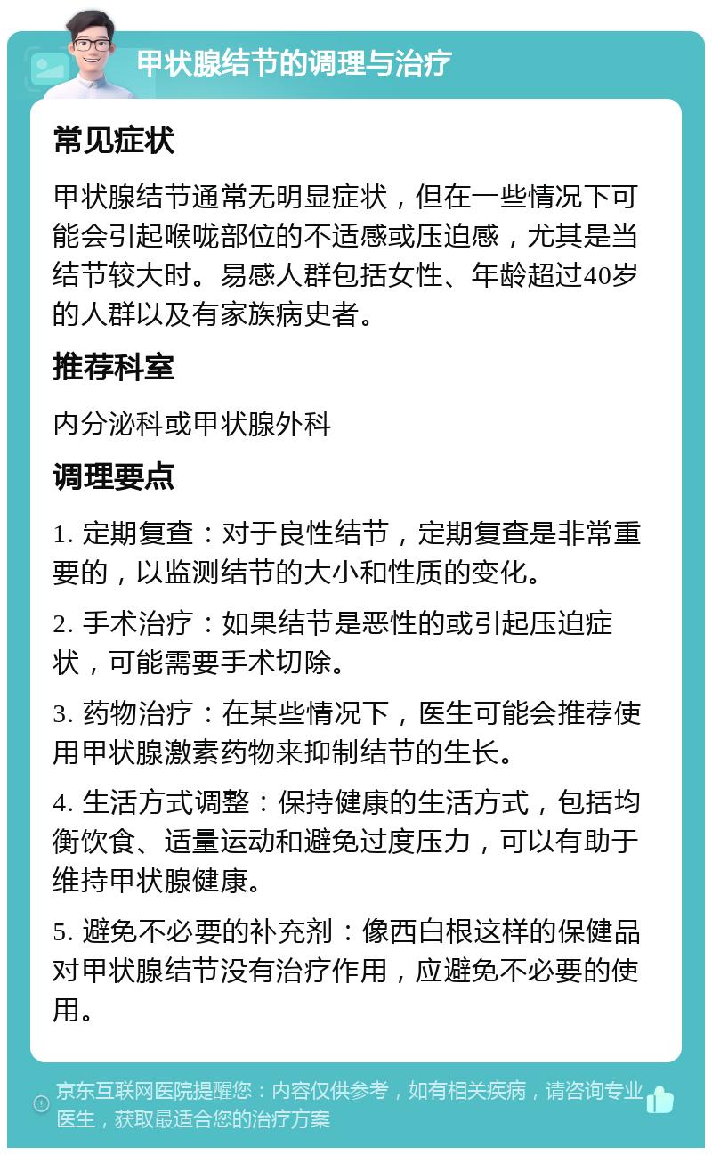 甲状腺结节的调理与治疗 常见症状 甲状腺结节通常无明显症状，但在一些情况下可能会引起喉咙部位的不适感或压迫感，尤其是当结节较大时。易感人群包括女性、年龄超过40岁的人群以及有家族病史者。 推荐科室 内分泌科或甲状腺外科 调理要点 1. 定期复查：对于良性结节，定期复查是非常重要的，以监测结节的大小和性质的变化。 2. 手术治疗：如果结节是恶性的或引起压迫症状，可能需要手术切除。 3. 药物治疗：在某些情况下，医生可能会推荐使用甲状腺激素药物来抑制结节的生长。 4. 生活方式调整：保持健康的生活方式，包括均衡饮食、适量运动和避免过度压力，可以有助于维持甲状腺健康。 5. 避免不必要的补充剂：像西白根这样的保健品对甲状腺结节没有治疗作用，应避免不必要的使用。