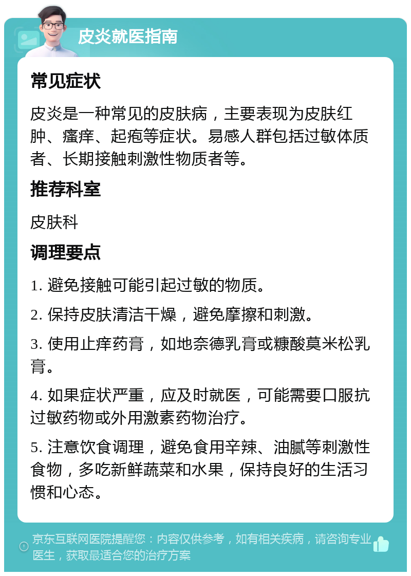 皮炎就医指南 常见症状 皮炎是一种常见的皮肤病，主要表现为皮肤红肿、瘙痒、起疱等症状。易感人群包括过敏体质者、长期接触刺激性物质者等。 推荐科室 皮肤科 调理要点 1. 避免接触可能引起过敏的物质。 2. 保持皮肤清洁干燥，避免摩擦和刺激。 3. 使用止痒药膏，如地奈德乳膏或糠酸莫米松乳膏。 4. 如果症状严重，应及时就医，可能需要口服抗过敏药物或外用激素药物治疗。 5. 注意饮食调理，避免食用辛辣、油腻等刺激性食物，多吃新鲜蔬菜和水果，保持良好的生活习惯和心态。