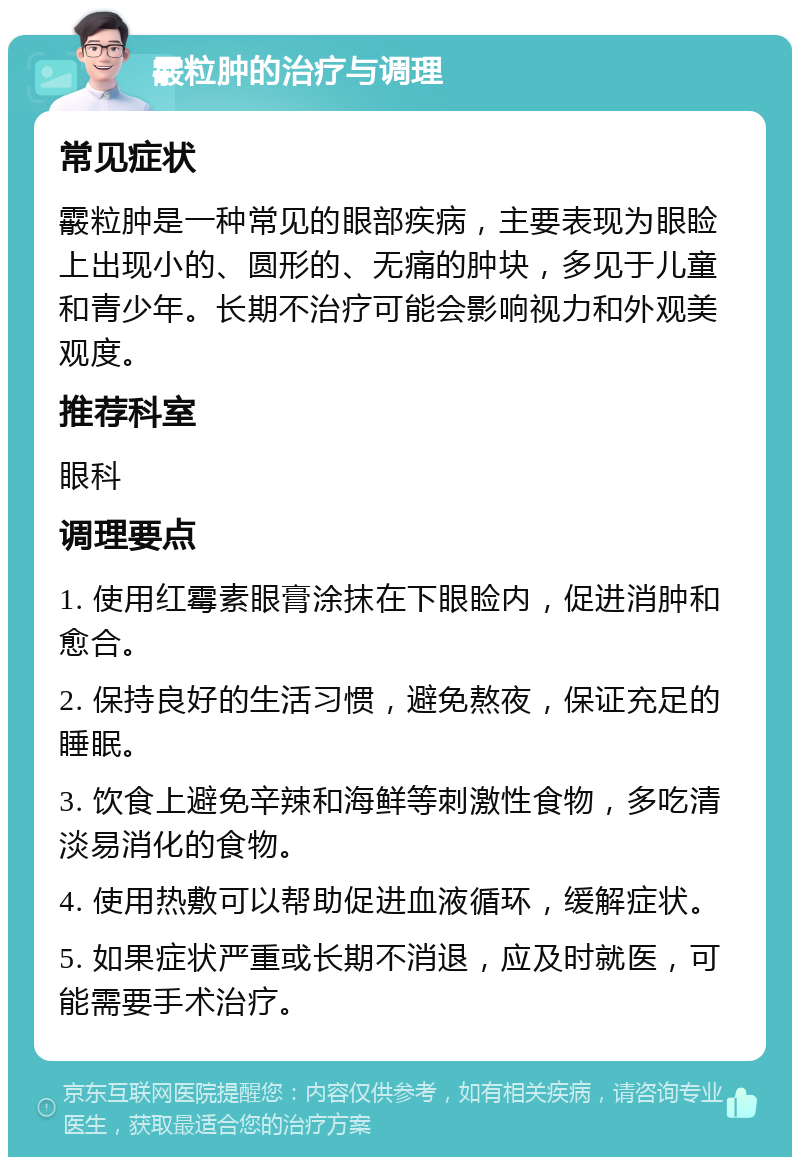 霰粒肿的治疗与调理 常见症状 霰粒肿是一种常见的眼部疾病，主要表现为眼睑上出现小的、圆形的、无痛的肿块，多见于儿童和青少年。长期不治疗可能会影响视力和外观美观度。 推荐科室 眼科 调理要点 1. 使用红霉素眼膏涂抹在下眼睑内，促进消肿和愈合。 2. 保持良好的生活习惯，避免熬夜，保证充足的睡眠。 3. 饮食上避免辛辣和海鲜等刺激性食物，多吃清淡易消化的食物。 4. 使用热敷可以帮助促进血液循环，缓解症状。 5. 如果症状严重或长期不消退，应及时就医，可能需要手术治疗。