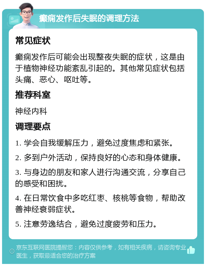 癫痫发作后失眠的调理方法 常见症状 癫痫发作后可能会出现整夜失眠的症状，这是由于植物神经功能紊乱引起的。其他常见症状包括头痛、恶心、呕吐等。 推荐科室 神经内科 调理要点 1. 学会自我缓解压力，避免过度焦虑和紧张。 2. 多到户外活动，保持良好的心态和身体健康。 3. 与身边的朋友和家人进行沟通交流，分享自己的感受和困扰。 4. 在日常饮食中多吃红枣、核桃等食物，帮助改善神经衰弱症状。 5. 注意劳逸结合，避免过度疲劳和压力。