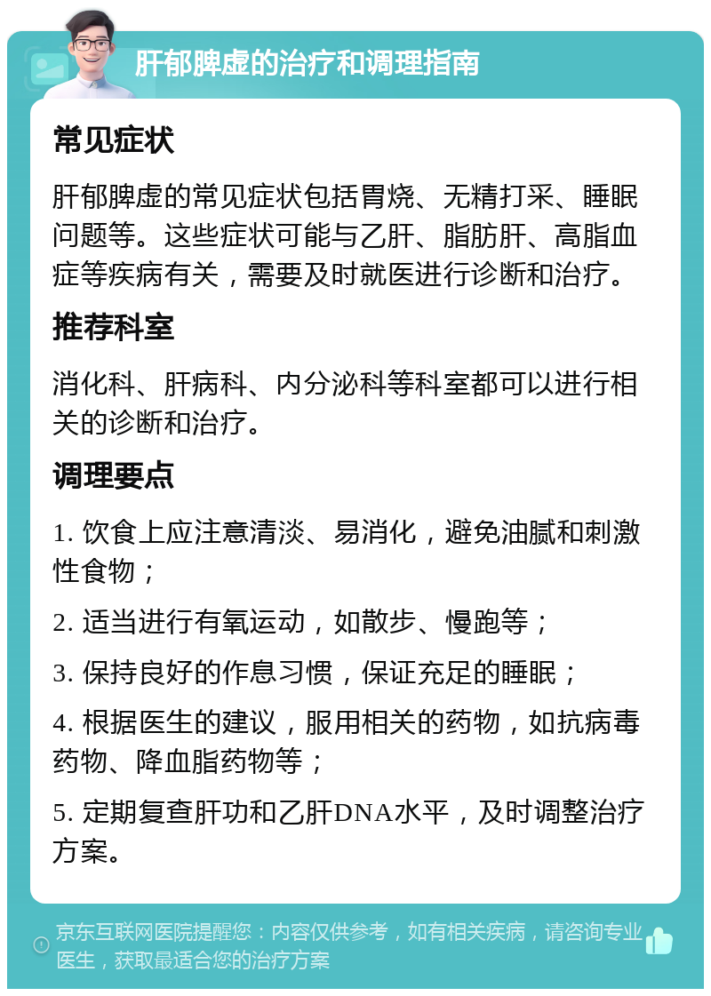 肝郁脾虚的治疗和调理指南 常见症状 肝郁脾虚的常见症状包括胃烧、无精打采、睡眠问题等。这些症状可能与乙肝、脂肪肝、高脂血症等疾病有关，需要及时就医进行诊断和治疗。 推荐科室 消化科、肝病科、内分泌科等科室都可以进行相关的诊断和治疗。 调理要点 1. 饮食上应注意清淡、易消化，避免油腻和刺激性食物； 2. 适当进行有氧运动，如散步、慢跑等； 3. 保持良好的作息习惯，保证充足的睡眠； 4. 根据医生的建议，服用相关的药物，如抗病毒药物、降血脂药物等； 5. 定期复查肝功和乙肝DNA水平，及时调整治疗方案。