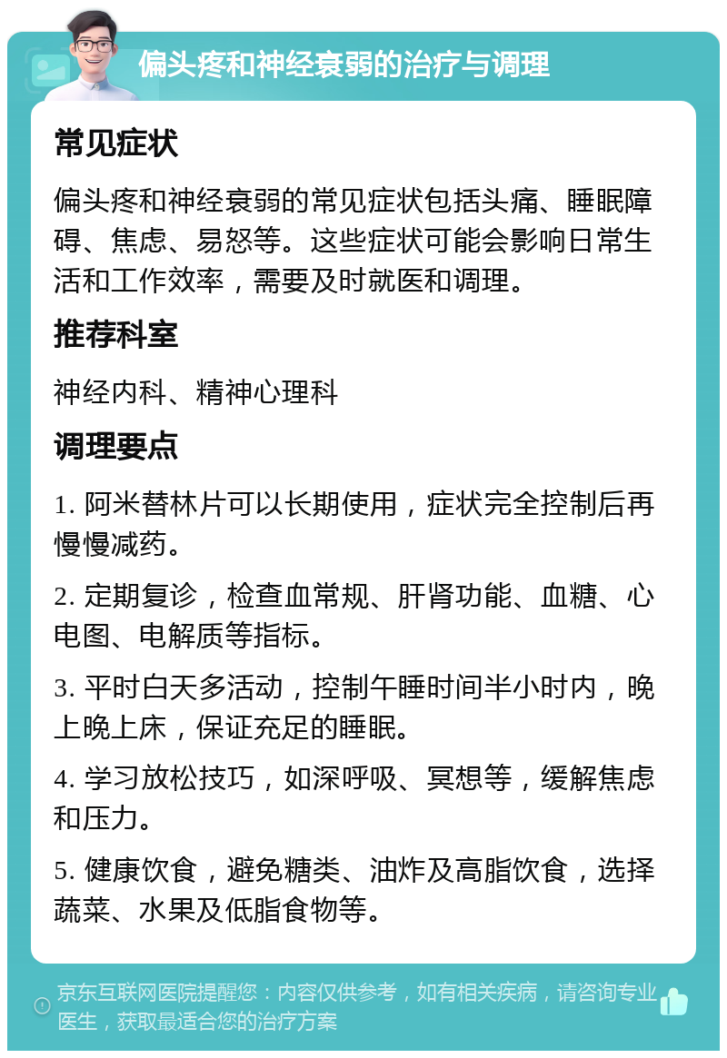 偏头疼和神经衰弱的治疗与调理 常见症状 偏头疼和神经衰弱的常见症状包括头痛、睡眠障碍、焦虑、易怒等。这些症状可能会影响日常生活和工作效率，需要及时就医和调理。 推荐科室 神经内科、精神心理科 调理要点 1. 阿米替林片可以长期使用，症状完全控制后再慢慢减药。 2. 定期复诊，检查血常规、肝肾功能、血糖、心电图、电解质等指标。 3. 平时白天多活动，控制午睡时间半小时内，晚上晚上床，保证充足的睡眠。 4. 学习放松技巧，如深呼吸、冥想等，缓解焦虑和压力。 5. 健康饮食，避免糖类、油炸及高脂饮食，选择蔬菜、水果及低脂食物等。