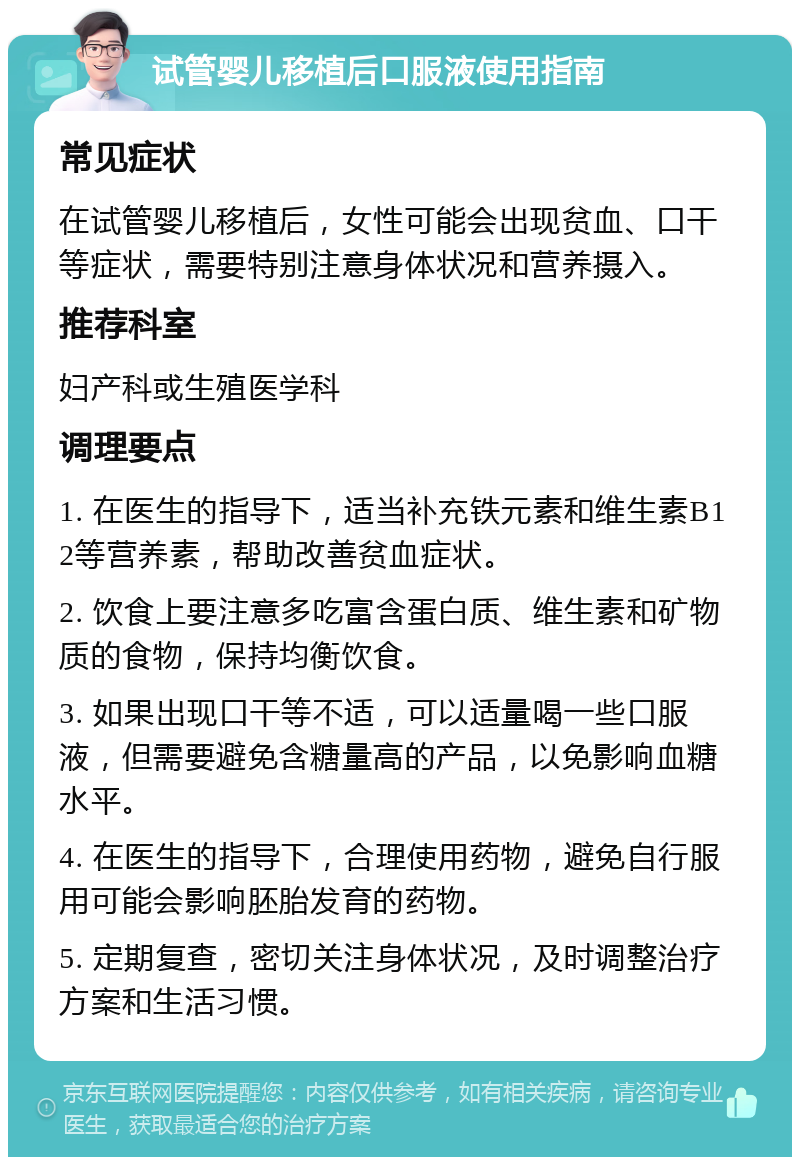 试管婴儿移植后口服液使用指南 常见症状 在试管婴儿移植后，女性可能会出现贫血、口干等症状，需要特别注意身体状况和营养摄入。 推荐科室 妇产科或生殖医学科 调理要点 1. 在医生的指导下，适当补充铁元素和维生素B12等营养素，帮助改善贫血症状。 2. 饮食上要注意多吃富含蛋白质、维生素和矿物质的食物，保持均衡饮食。 3. 如果出现口干等不适，可以适量喝一些口服液，但需要避免含糖量高的产品，以免影响血糖水平。 4. 在医生的指导下，合理使用药物，避免自行服用可能会影响胚胎发育的药物。 5. 定期复查，密切关注身体状况，及时调整治疗方案和生活习惯。