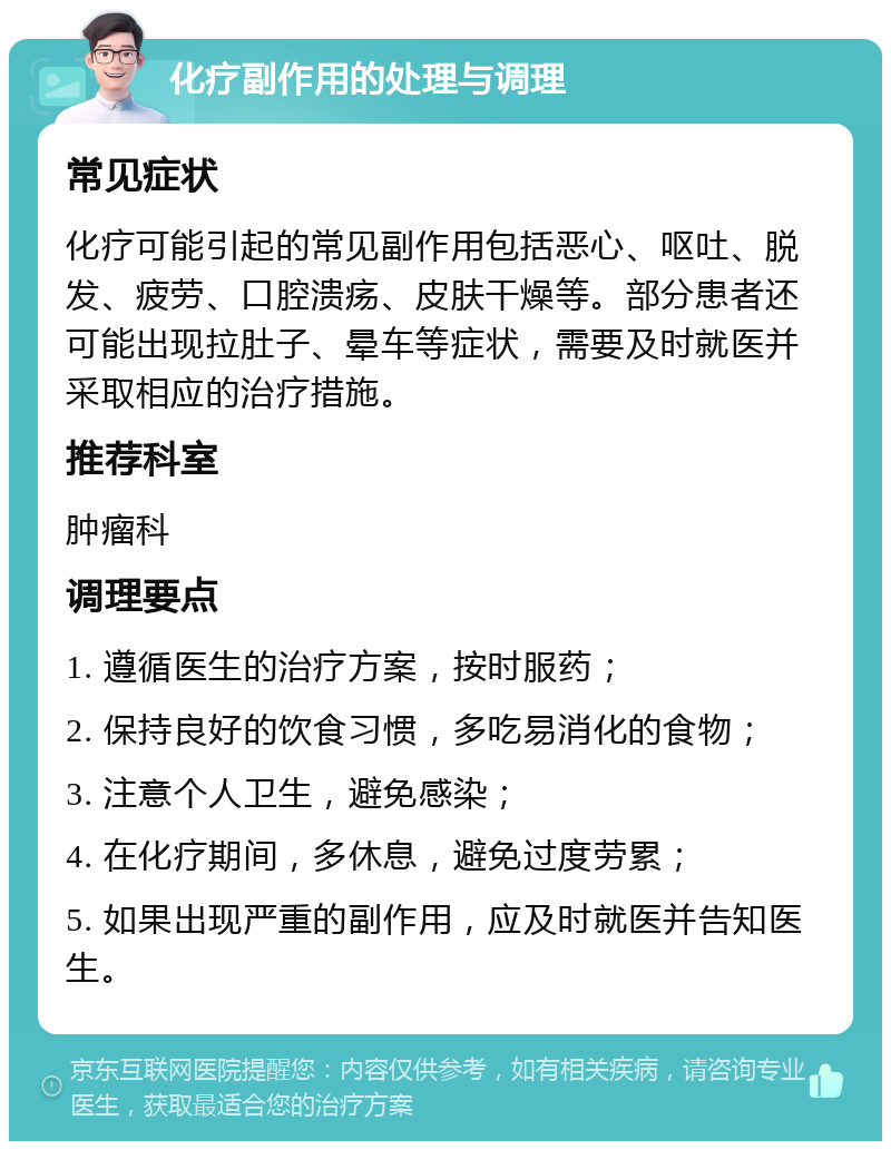 化疗副作用的处理与调理 常见症状 化疗可能引起的常见副作用包括恶心、呕吐、脱发、疲劳、口腔溃疡、皮肤干燥等。部分患者还可能出现拉肚子、晕车等症状，需要及时就医并采取相应的治疗措施。 推荐科室 肿瘤科 调理要点 1. 遵循医生的治疗方案，按时服药； 2. 保持良好的饮食习惯，多吃易消化的食物； 3. 注意个人卫生，避免感染； 4. 在化疗期间，多休息，避免过度劳累； 5. 如果出现严重的副作用，应及时就医并告知医生。