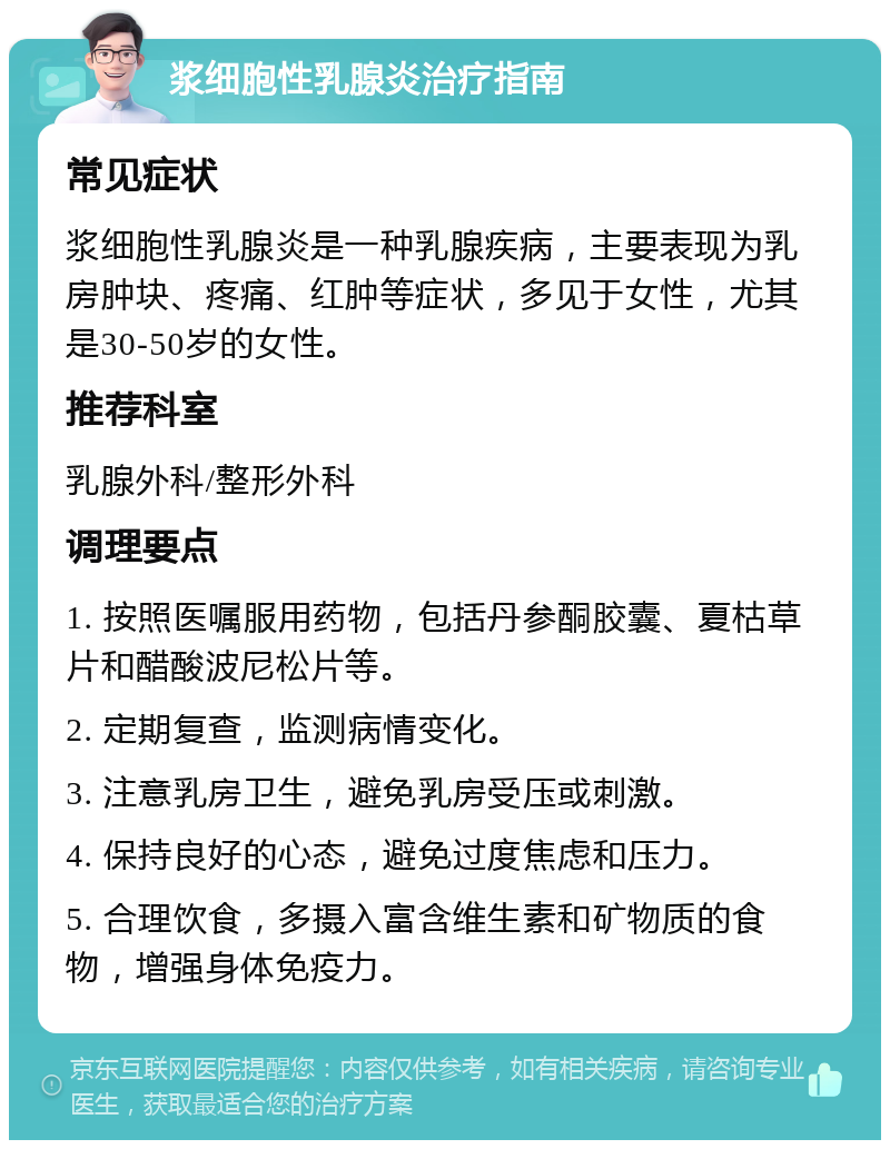 浆细胞性乳腺炎治疗指南 常见症状 浆细胞性乳腺炎是一种乳腺疾病，主要表现为乳房肿块、疼痛、红肿等症状，多见于女性，尤其是30-50岁的女性。 推荐科室 乳腺外科/整形外科 调理要点 1. 按照医嘱服用药物，包括丹参酮胶囊、夏枯草片和醋酸波尼松片等。 2. 定期复查，监测病情变化。 3. 注意乳房卫生，避免乳房受压或刺激。 4. 保持良好的心态，避免过度焦虑和压力。 5. 合理饮食，多摄入富含维生素和矿物质的食物，增强身体免疫力。