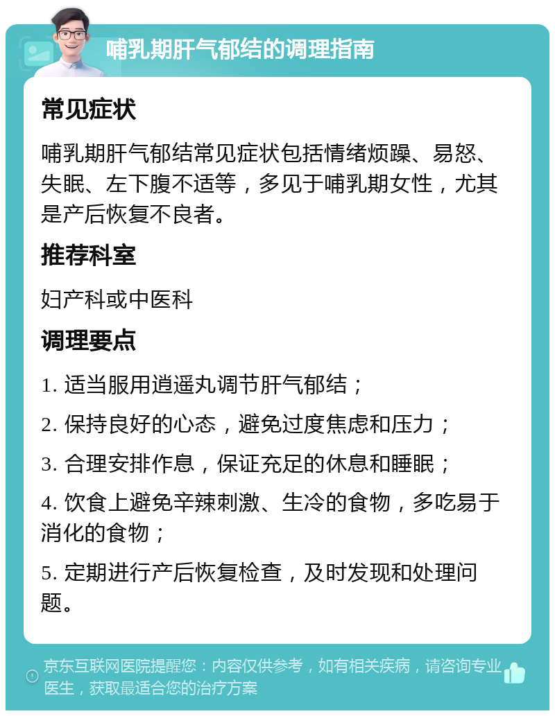 哺乳期肝气郁结的调理指南 常见症状 哺乳期肝气郁结常见症状包括情绪烦躁、易怒、失眠、左下腹不适等，多见于哺乳期女性，尤其是产后恢复不良者。 推荐科室 妇产科或中医科 调理要点 1. 适当服用逍遥丸调节肝气郁结； 2. 保持良好的心态，避免过度焦虑和压力； 3. 合理安排作息，保证充足的休息和睡眠； 4. 饮食上避免辛辣刺激、生冷的食物，多吃易于消化的食物； 5. 定期进行产后恢复检查，及时发现和处理问题。