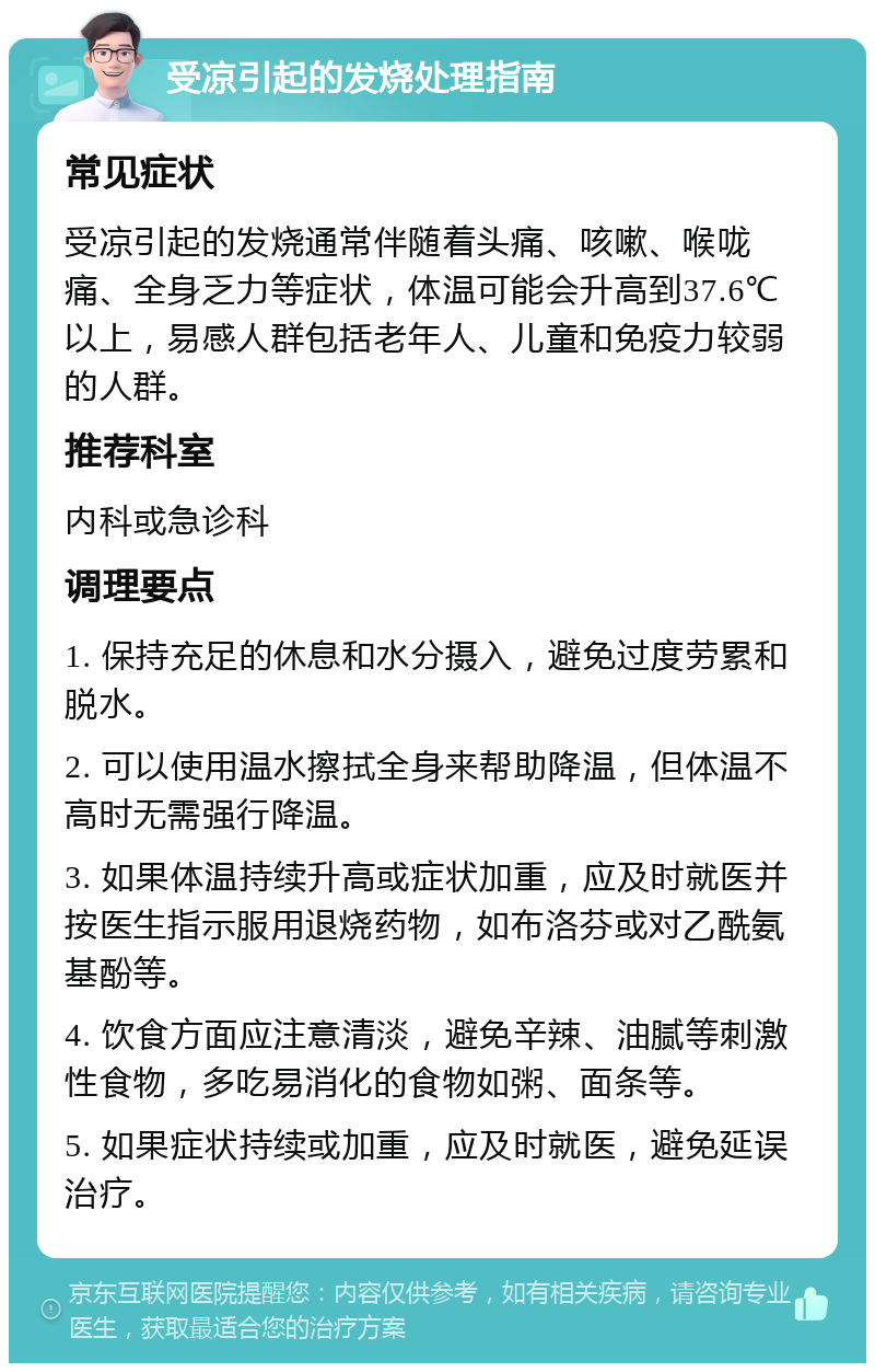 受凉引起的发烧处理指南 常见症状 受凉引起的发烧通常伴随着头痛、咳嗽、喉咙痛、全身乏力等症状，体温可能会升高到37.6℃以上，易感人群包括老年人、儿童和免疫力较弱的人群。 推荐科室 内科或急诊科 调理要点 1. 保持充足的休息和水分摄入，避免过度劳累和脱水。 2. 可以使用温水擦拭全身来帮助降温，但体温不高时无需强行降温。 3. 如果体温持续升高或症状加重，应及时就医并按医生指示服用退烧药物，如布洛芬或对乙酰氨基酚等。 4. 饮食方面应注意清淡，避免辛辣、油腻等刺激性食物，多吃易消化的食物如粥、面条等。 5. 如果症状持续或加重，应及时就医，避免延误治疗。