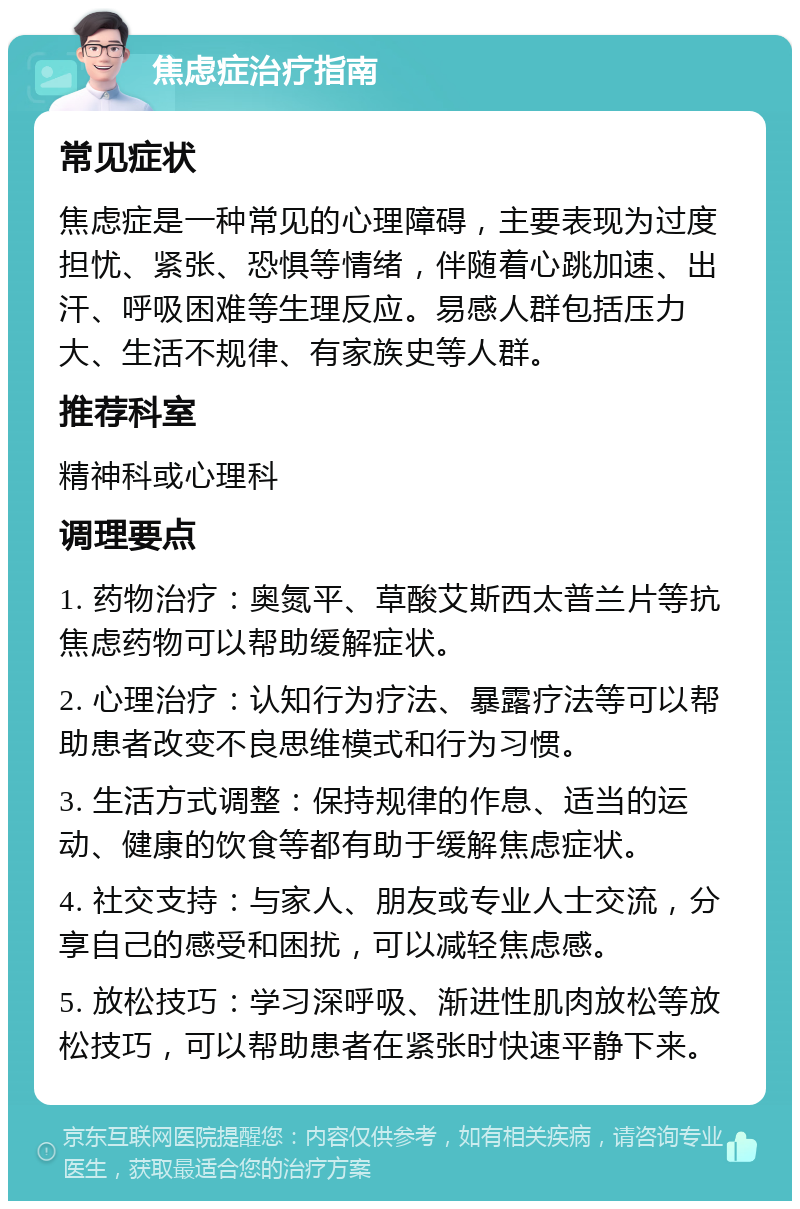 焦虑症治疗指南 常见症状 焦虑症是一种常见的心理障碍，主要表现为过度担忧、紧张、恐惧等情绪，伴随着心跳加速、出汗、呼吸困难等生理反应。易感人群包括压力大、生活不规律、有家族史等人群。 推荐科室 精神科或心理科 调理要点 1. 药物治疗：奥氮平、草酸艾斯西太普兰片等抗焦虑药物可以帮助缓解症状。 2. 心理治疗：认知行为疗法、暴露疗法等可以帮助患者改变不良思维模式和行为习惯。 3. 生活方式调整：保持规律的作息、适当的运动、健康的饮食等都有助于缓解焦虑症状。 4. 社交支持：与家人、朋友或专业人士交流，分享自己的感受和困扰，可以减轻焦虑感。 5. 放松技巧：学习深呼吸、渐进性肌肉放松等放松技巧，可以帮助患者在紧张时快速平静下来。