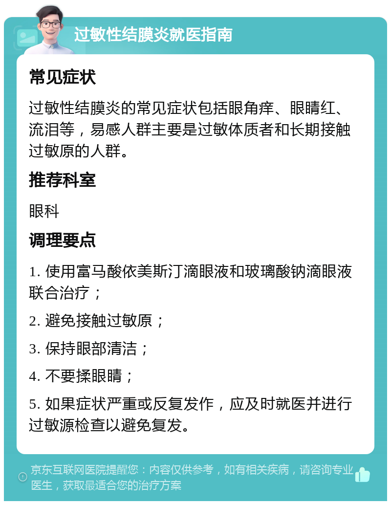 过敏性结膜炎就医指南 常见症状 过敏性结膜炎的常见症状包括眼角痒、眼睛红、流泪等，易感人群主要是过敏体质者和长期接触过敏原的人群。 推荐科室 眼科 调理要点 1. 使用富马酸依美斯汀滴眼液和玻璃酸钠滴眼液联合治疗； 2. 避免接触过敏原； 3. 保持眼部清洁； 4. 不要揉眼睛； 5. 如果症状严重或反复发作，应及时就医并进行过敏源检查以避免复发。