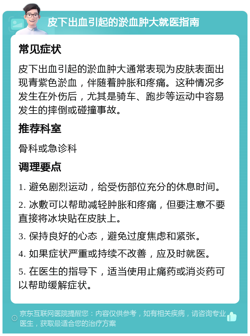 皮下出血引起的淤血肿大就医指南 常见症状 皮下出血引起的淤血肿大通常表现为皮肤表面出现青紫色淤血，伴随着肿胀和疼痛。这种情况多发生在外伤后，尤其是骑车、跑步等运动中容易发生的摔倒或碰撞事故。 推荐科室 骨科或急诊科 调理要点 1. 避免剧烈运动，给受伤部位充分的休息时间。 2. 冰敷可以帮助减轻肿胀和疼痛，但要注意不要直接将冰块贴在皮肤上。 3. 保持良好的心态，避免过度焦虑和紧张。 4. 如果症状严重或持续不改善，应及时就医。 5. 在医生的指导下，适当使用止痛药或消炎药可以帮助缓解症状。