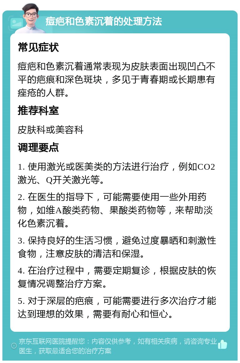 痘疤和色素沉着的处理方法 常见症状 痘疤和色素沉着通常表现为皮肤表面出现凹凸不平的疤痕和深色斑块，多见于青春期或长期患有痤疮的人群。 推荐科室 皮肤科或美容科 调理要点 1. 使用激光或医美类的方法进行治疗，例如CO2激光、Q开关激光等。 2. 在医生的指导下，可能需要使用一些外用药物，如维A酸类药物、果酸类药物等，来帮助淡化色素沉着。 3. 保持良好的生活习惯，避免过度暴晒和刺激性食物，注意皮肤的清洁和保湿。 4. 在治疗过程中，需要定期复诊，根据皮肤的恢复情况调整治疗方案。 5. 对于深层的疤痕，可能需要进行多次治疗才能达到理想的效果，需要有耐心和恒心。