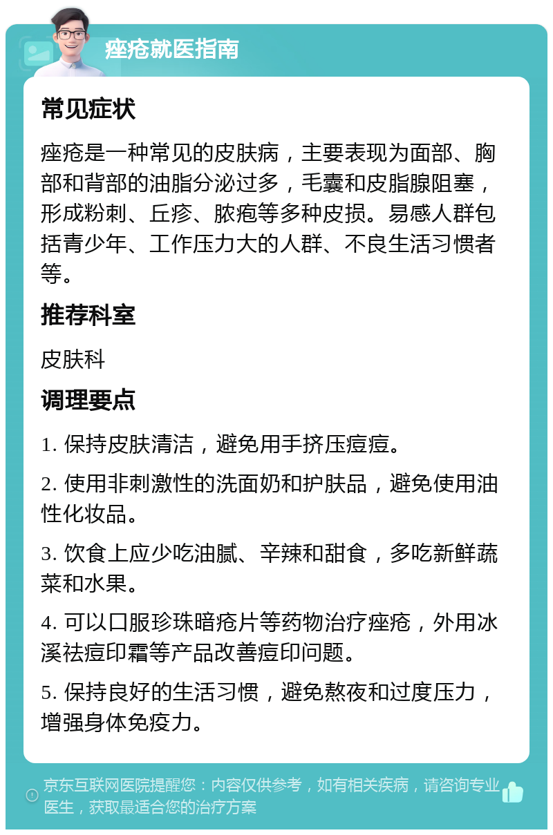 痤疮就医指南 常见症状 痤疮是一种常见的皮肤病，主要表现为面部、胸部和背部的油脂分泌过多，毛囊和皮脂腺阻塞，形成粉刺、丘疹、脓疱等多种皮损。易感人群包括青少年、工作压力大的人群、不良生活习惯者等。 推荐科室 皮肤科 调理要点 1. 保持皮肤清洁，避免用手挤压痘痘。 2. 使用非刺激性的洗面奶和护肤品，避免使用油性化妆品。 3. 饮食上应少吃油腻、辛辣和甜食，多吃新鲜蔬菜和水果。 4. 可以口服珍珠暗疮片等药物治疗痤疮，外用冰溪祛痘印霜等产品改善痘印问题。 5. 保持良好的生活习惯，避免熬夜和过度压力，增强身体免疫力。