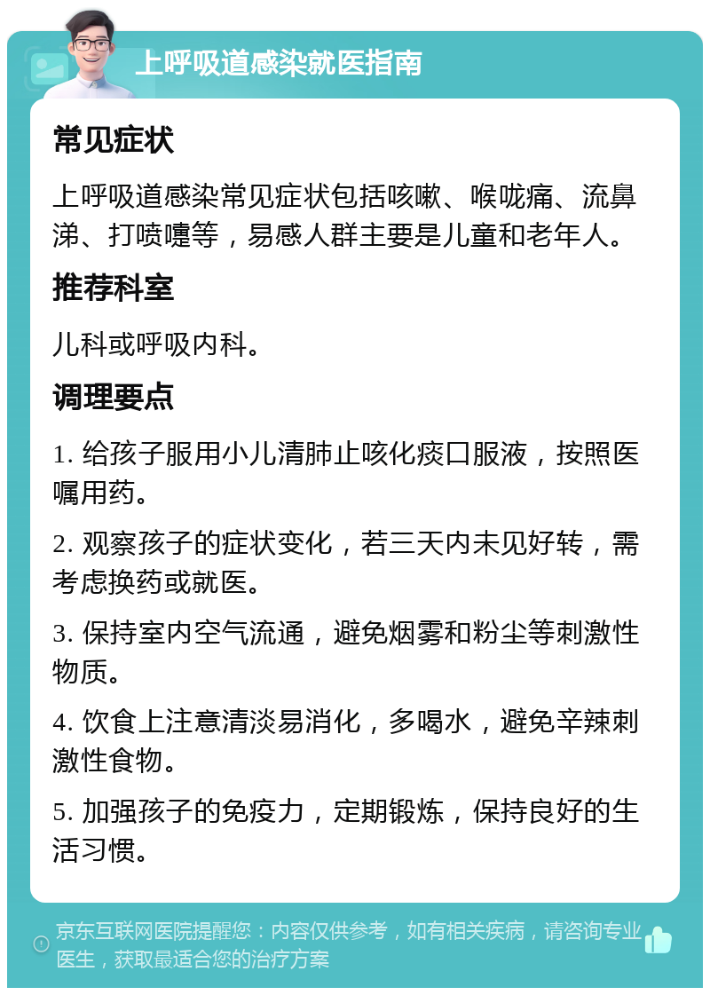 上呼吸道感染就医指南 常见症状 上呼吸道感染常见症状包括咳嗽、喉咙痛、流鼻涕、打喷嚏等，易感人群主要是儿童和老年人。 推荐科室 儿科或呼吸内科。 调理要点 1. 给孩子服用小儿清肺止咳化痰口服液，按照医嘱用药。 2. 观察孩子的症状变化，若三天内未见好转，需考虑换药或就医。 3. 保持室内空气流通，避免烟雾和粉尘等刺激性物质。 4. 饮食上注意清淡易消化，多喝水，避免辛辣刺激性食物。 5. 加强孩子的免疫力，定期锻炼，保持良好的生活习惯。