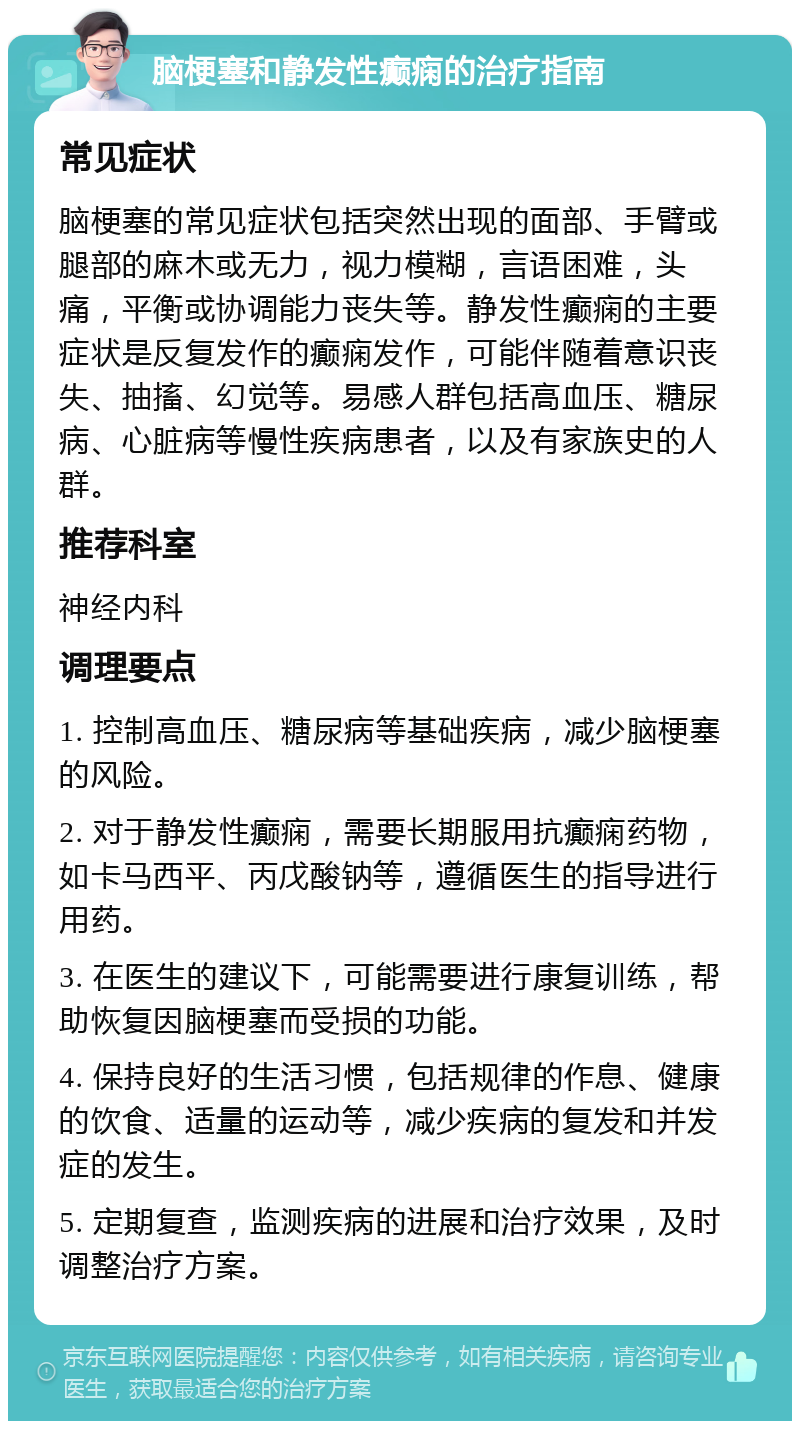 脑梗塞和静发性癫痫的治疗指南 常见症状 脑梗塞的常见症状包括突然出现的面部、手臂或腿部的麻木或无力，视力模糊，言语困难，头痛，平衡或协调能力丧失等。静发性癫痫的主要症状是反复发作的癫痫发作，可能伴随着意识丧失、抽搐、幻觉等。易感人群包括高血压、糖尿病、心脏病等慢性疾病患者，以及有家族史的人群。 推荐科室 神经内科 调理要点 1. 控制高血压、糖尿病等基础疾病，减少脑梗塞的风险。 2. 对于静发性癫痫，需要长期服用抗癫痫药物，如卡马西平、丙戊酸钠等，遵循医生的指导进行用药。 3. 在医生的建议下，可能需要进行康复训练，帮助恢复因脑梗塞而受损的功能。 4. 保持良好的生活习惯，包括规律的作息、健康的饮食、适量的运动等，减少疾病的复发和并发症的发生。 5. 定期复查，监测疾病的进展和治疗效果，及时调整治疗方案。