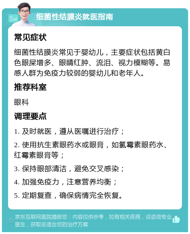 细菌性结膜炎就医指南 常见症状 细菌性结膜炎常见于婴幼儿，主要症状包括黄白色眼屎增多、眼睛红肿、流泪、视力模糊等。易感人群为免疫力较弱的婴幼儿和老年人。 推荐科室 眼科 调理要点 1. 及时就医，遵从医嘱进行治疗； 2. 使用抗生素眼药水或眼膏，如氯霉素眼药水、红霉素眼膏等； 3. 保持眼部清洁，避免交叉感染； 4. 加强免疫力，注意营养均衡； 5. 定期复查，确保病情完全恢复。