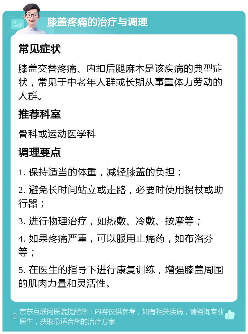 膝盖疼痛的治疗与调理 常见症状 膝盖交替疼痛、内扣后腿麻木是该疾病的典型症状，常见于中老年人群或长期从事重体力劳动的人群。 推荐科室 骨科或运动医学科 调理要点 1. 保持适当的体重，减轻膝盖的负担； 2. 避免长时间站立或走路，必要时使用拐杖或助行器； 3. 进行物理治疗，如热敷、冷敷、按摩等； 4. 如果疼痛严重，可以服用止痛药，如布洛芬等； 5. 在医生的指导下进行康复训练，增强膝盖周围的肌肉力量和灵活性。