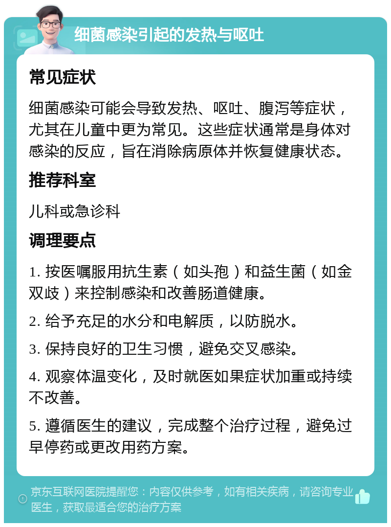 细菌感染引起的发热与呕吐 常见症状 细菌感染可能会导致发热、呕吐、腹泻等症状，尤其在儿童中更为常见。这些症状通常是身体对感染的反应，旨在消除病原体并恢复健康状态。 推荐科室 儿科或急诊科 调理要点 1. 按医嘱服用抗生素（如头孢）和益生菌（如金双歧）来控制感染和改善肠道健康。 2. 给予充足的水分和电解质，以防脱水。 3. 保持良好的卫生习惯，避免交叉感染。 4. 观察体温变化，及时就医如果症状加重或持续不改善。 5. 遵循医生的建议，完成整个治疗过程，避免过早停药或更改用药方案。