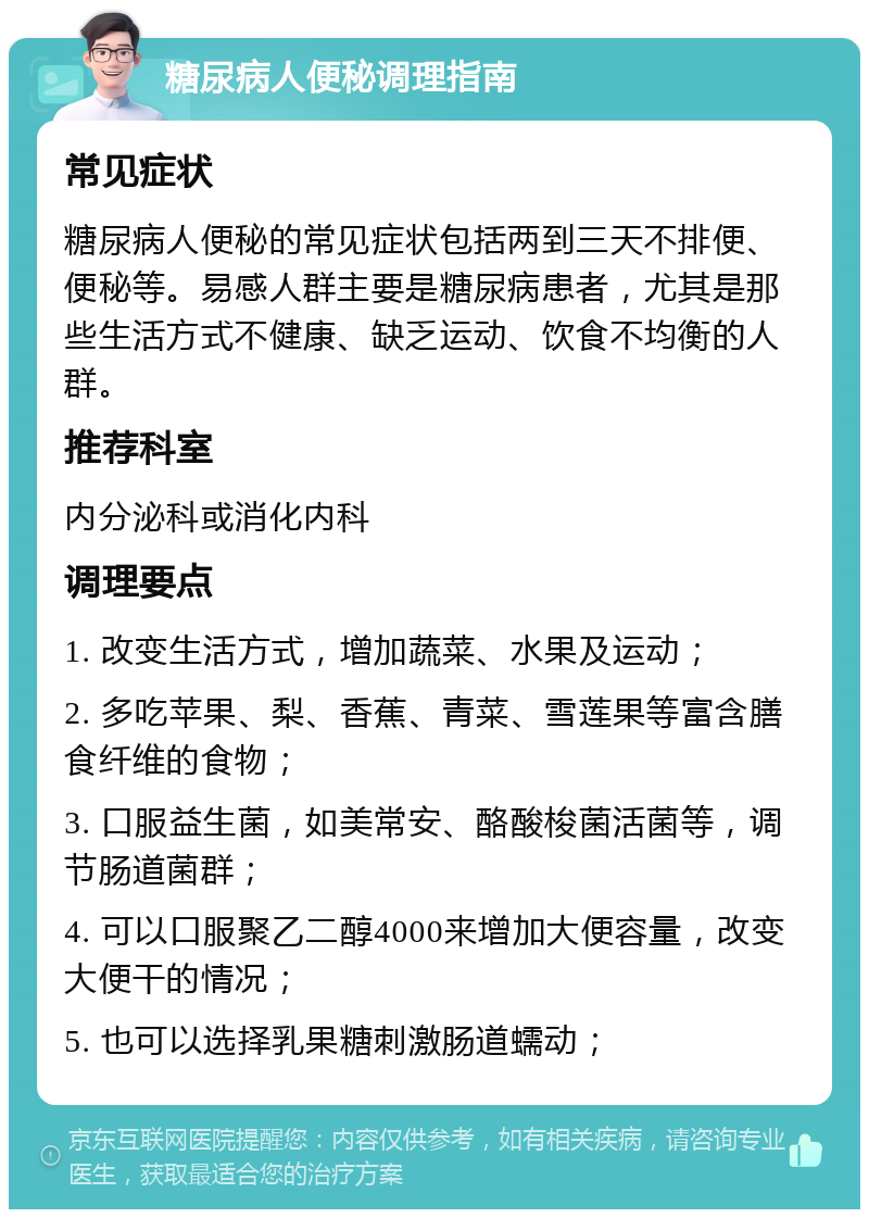 糖尿病人便秘调理指南 常见症状 糖尿病人便秘的常见症状包括两到三天不排便、便秘等。易感人群主要是糖尿病患者，尤其是那些生活方式不健康、缺乏运动、饮食不均衡的人群。 推荐科室 内分泌科或消化内科 调理要点 1. 改变生活方式，增加蔬菜、水果及运动； 2. 多吃苹果、梨、香蕉、青菜、雪莲果等富含膳食纤维的食物； 3. 口服益生菌，如美常安、酪酸梭菌活菌等，调节肠道菌群； 4. 可以口服聚乙二醇4000来增加大便容量，改变大便干的情况； 5. 也可以选择乳果糖刺激肠道蠕动；