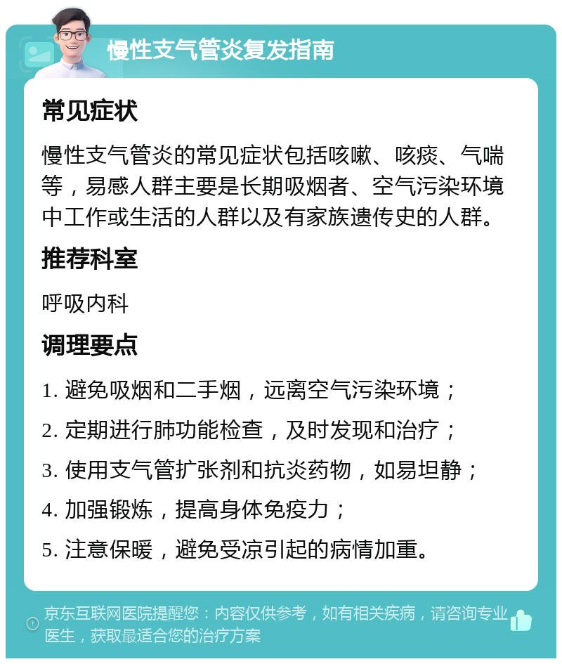 慢性支气管炎复发指南 常见症状 慢性支气管炎的常见症状包括咳嗽、咳痰、气喘等，易感人群主要是长期吸烟者、空气污染环境中工作或生活的人群以及有家族遗传史的人群。 推荐科室 呼吸内科 调理要点 1. 避免吸烟和二手烟，远离空气污染环境； 2. 定期进行肺功能检查，及时发现和治疗； 3. 使用支气管扩张剂和抗炎药物，如易坦静； 4. 加强锻炼，提高身体免疫力； 5. 注意保暖，避免受凉引起的病情加重。