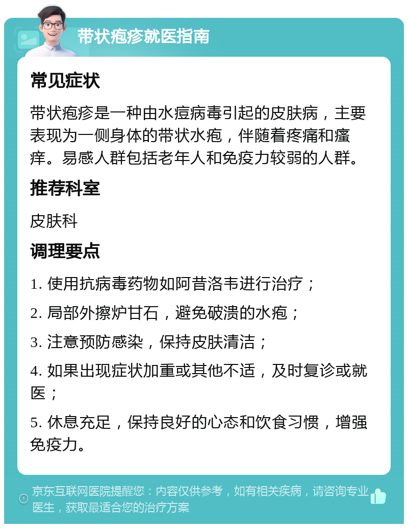 带状疱疹就医指南 常见症状 带状疱疹是一种由水痘病毒引起的皮肤病，主要表现为一侧身体的带状水疱，伴随着疼痛和瘙痒。易感人群包括老年人和免疫力较弱的人群。 推荐科室 皮肤科 调理要点 1. 使用抗病毒药物如阿昔洛韦进行治疗； 2. 局部外擦炉甘石，避免破溃的水疱； 3. 注意预防感染，保持皮肤清洁； 4. 如果出现症状加重或其他不适，及时复诊或就医； 5. 休息充足，保持良好的心态和饮食习惯，增强免疫力。