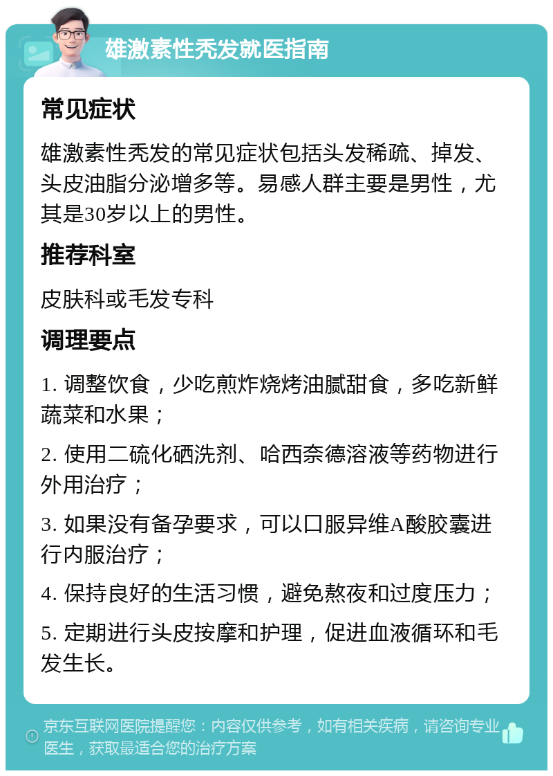 雄激素性秃发就医指南 常见症状 雄激素性秃发的常见症状包括头发稀疏、掉发、头皮油脂分泌增多等。易感人群主要是男性，尤其是30岁以上的男性。 推荐科室 皮肤科或毛发专科 调理要点 1. 调整饮食，少吃煎炸烧烤油腻甜食，多吃新鲜蔬菜和水果； 2. 使用二硫化硒洗剂、哈西奈德溶液等药物进行外用治疗； 3. 如果没有备孕要求，可以口服异维A酸胶囊进行内服治疗； 4. 保持良好的生活习惯，避免熬夜和过度压力； 5. 定期进行头皮按摩和护理，促进血液循环和毛发生长。