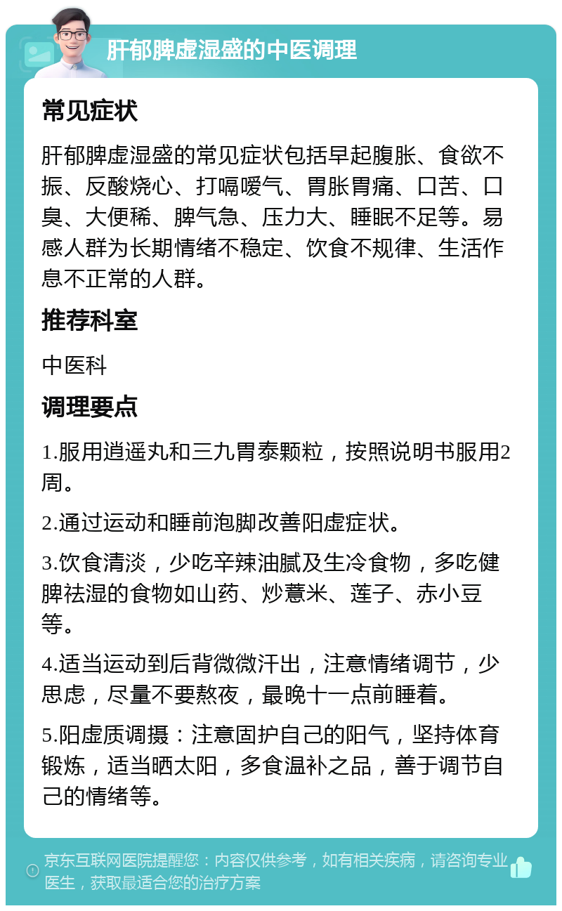 肝郁脾虚湿盛的中医调理 常见症状 肝郁脾虚湿盛的常见症状包括早起腹胀、食欲不振、反酸烧心、打嗝嗳气、胃胀胃痛、口苦、口臭、大便稀、脾气急、压力大、睡眠不足等。易感人群为长期情绪不稳定、饮食不规律、生活作息不正常的人群。 推荐科室 中医科 调理要点 1.服用逍遥丸和三九胃泰颗粒，按照说明书服用2周。 2.通过运动和睡前泡脚改善阳虚症状。 3.饮食清淡，少吃辛辣油腻及生冷食物，多吃健脾祛湿的食物如山药、炒薏米、莲子、赤小豆等。 4.适当运动到后背微微汗出，注意情绪调节，少思虑，尽量不要熬夜，最晚十一点前睡着。 5.阳虚质调摄：注意固护自己的阳气，坚持体育锻炼，适当晒太阳，多食温补之品，善于调节自己的情绪等。