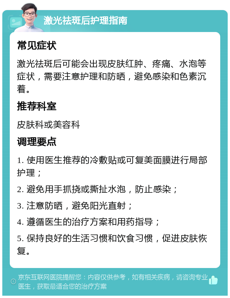 激光祛斑后护理指南 常见症状 激光祛斑后可能会出现皮肤红肿、疼痛、水泡等症状，需要注意护理和防晒，避免感染和色素沉着。 推荐科室 皮肤科或美容科 调理要点 1. 使用医生推荐的冷敷贴或可复美面膜进行局部护理； 2. 避免用手抓挠或撕扯水泡，防止感染； 3. 注意防晒，避免阳光直射； 4. 遵循医生的治疗方案和用药指导； 5. 保持良好的生活习惯和饮食习惯，促进皮肤恢复。