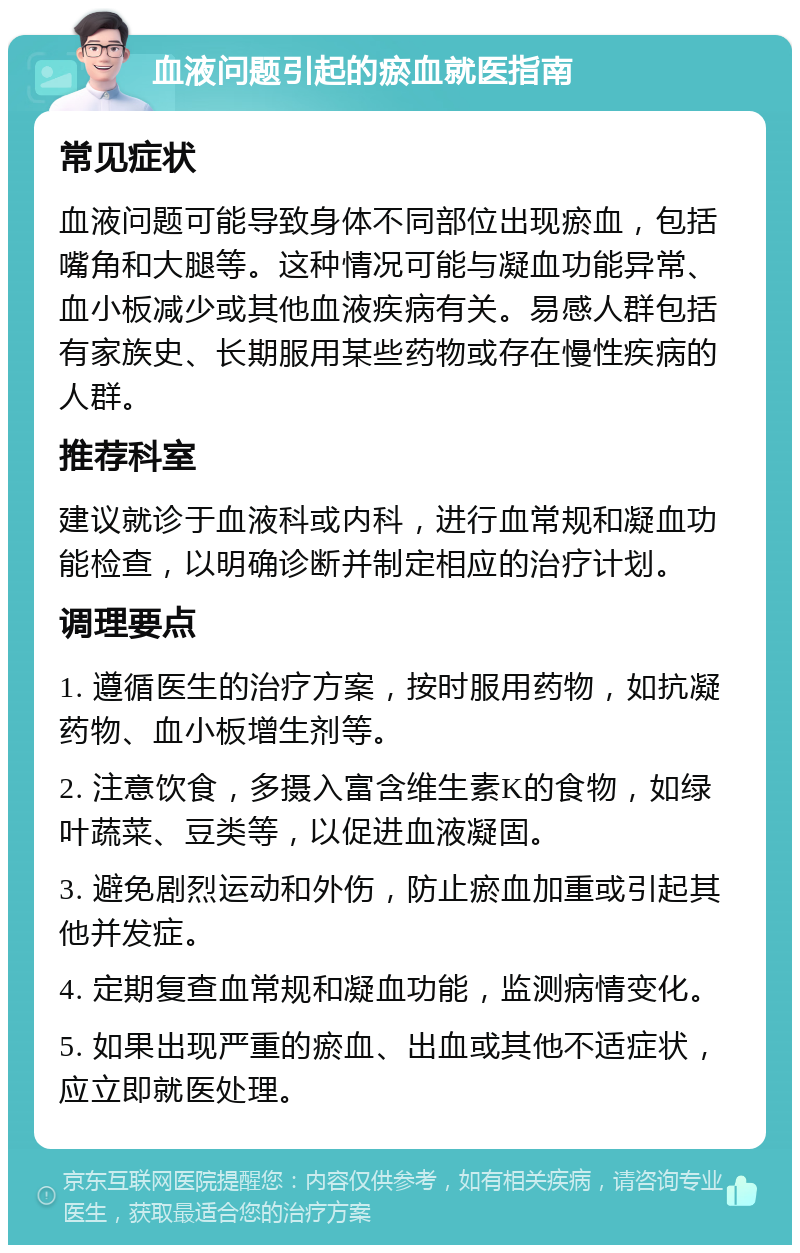 血液问题引起的瘀血就医指南 常见症状 血液问题可能导致身体不同部位出现瘀血，包括嘴角和大腿等。这种情况可能与凝血功能异常、血小板减少或其他血液疾病有关。易感人群包括有家族史、长期服用某些药物或存在慢性疾病的人群。 推荐科室 建议就诊于血液科或内科，进行血常规和凝血功能检查，以明确诊断并制定相应的治疗计划。 调理要点 1. 遵循医生的治疗方案，按时服用药物，如抗凝药物、血小板增生剂等。 2. 注意饮食，多摄入富含维生素K的食物，如绿叶蔬菜、豆类等，以促进血液凝固。 3. 避免剧烈运动和外伤，防止瘀血加重或引起其他并发症。 4. 定期复查血常规和凝血功能，监测病情变化。 5. 如果出现严重的瘀血、出血或其他不适症状，应立即就医处理。