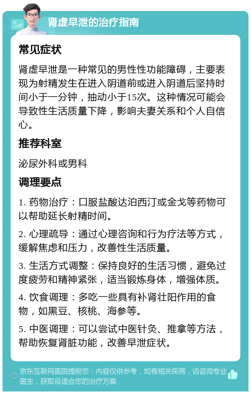 肾虚早泄的治疗指南 常见症状 肾虚早泄是一种常见的男性性功能障碍，主要表现为射精发生在进入阴道前或进入阴道后坚持时间小于一分钟，抽动小于15次。这种情况可能会导致性生活质量下降，影响夫妻关系和个人自信心。 推荐科室 泌尿外科或男科 调理要点 1. 药物治疗：口服盐酸达泊西汀或金戈等药物可以帮助延长射精时间。 2. 心理疏导：通过心理咨询和行为疗法等方式，缓解焦虑和压力，改善性生活质量。 3. 生活方式调整：保持良好的生活习惯，避免过度疲劳和精神紧张，适当锻炼身体，增强体质。 4. 饮食调理：多吃一些具有补肾壮阳作用的食物，如黑豆、核桃、海参等。 5. 中医调理：可以尝试中医针灸、推拿等方法，帮助恢复肾脏功能，改善早泄症状。