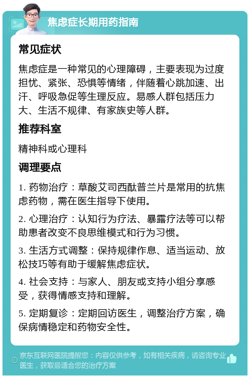 焦虑症长期用药指南 常见症状 焦虑症是一种常见的心理障碍，主要表现为过度担忧、紧张、恐惧等情绪，伴随着心跳加速、出汗、呼吸急促等生理反应。易感人群包括压力大、生活不规律、有家族史等人群。 推荐科室 精神科或心理科 调理要点 1. 药物治疗：草酸艾司西酞普兰片是常用的抗焦虑药物，需在医生指导下使用。 2. 心理治疗：认知行为疗法、暴露疗法等可以帮助患者改变不良思维模式和行为习惯。 3. 生活方式调整：保持规律作息、适当运动、放松技巧等有助于缓解焦虑症状。 4. 社会支持：与家人、朋友或支持小组分享感受，获得情感支持和理解。 5. 定期复诊：定期回访医生，调整治疗方案，确保病情稳定和药物安全性。