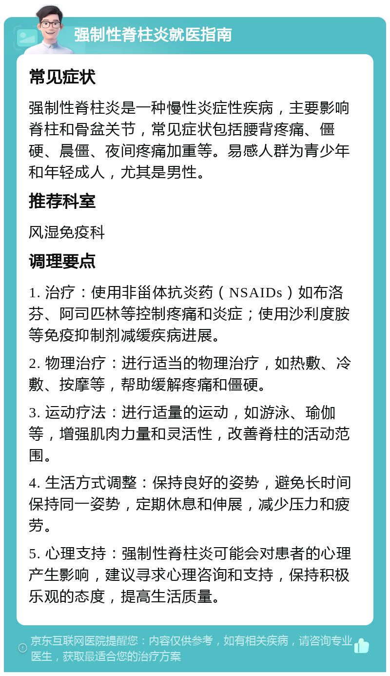 强制性脊柱炎就医指南 常见症状 强制性脊柱炎是一种慢性炎症性疾病，主要影响脊柱和骨盆关节，常见症状包括腰背疼痛、僵硬、晨僵、夜间疼痛加重等。易感人群为青少年和年轻成人，尤其是男性。 推荐科室 风湿免疫科 调理要点 1. 治疗：使用非甾体抗炎药（NSAIDs）如布洛芬、阿司匹林等控制疼痛和炎症；使用沙利度胺等免疫抑制剂减缓疾病进展。 2. 物理治疗：进行适当的物理治疗，如热敷、冷敷、按摩等，帮助缓解疼痛和僵硬。 3. 运动疗法：进行适量的运动，如游泳、瑜伽等，增强肌肉力量和灵活性，改善脊柱的活动范围。 4. 生活方式调整：保持良好的姿势，避免长时间保持同一姿势，定期休息和伸展，减少压力和疲劳。 5. 心理支持：强制性脊柱炎可能会对患者的心理产生影响，建议寻求心理咨询和支持，保持积极乐观的态度，提高生活质量。