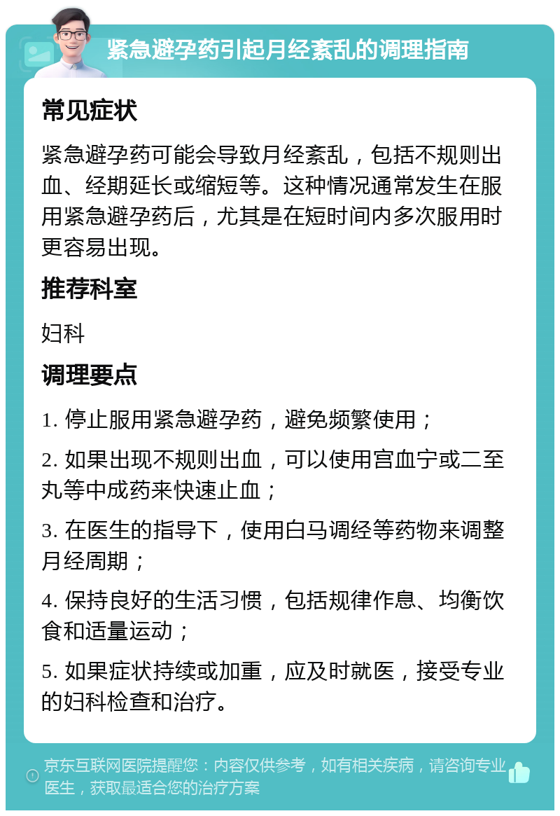 紧急避孕药引起月经紊乱的调理指南 常见症状 紧急避孕药可能会导致月经紊乱，包括不规则出血、经期延长或缩短等。这种情况通常发生在服用紧急避孕药后，尤其是在短时间内多次服用时更容易出现。 推荐科室 妇科 调理要点 1. 停止服用紧急避孕药，避免频繁使用； 2. 如果出现不规则出血，可以使用宫血宁或二至丸等中成药来快速止血； 3. 在医生的指导下，使用白马调经等药物来调整月经周期； 4. 保持良好的生活习惯，包括规律作息、均衡饮食和适量运动； 5. 如果症状持续或加重，应及时就医，接受专业的妇科检查和治疗。