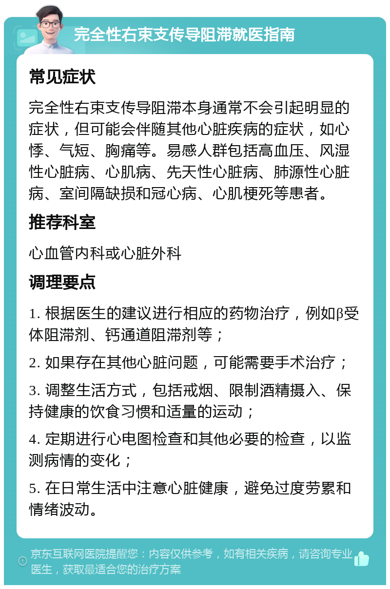 完全性右束支传导阻滞就医指南 常见症状 完全性右束支传导阻滞本身通常不会引起明显的症状，但可能会伴随其他心脏疾病的症状，如心悸、气短、胸痛等。易感人群包括高血压、风湿性心脏病、心肌病、先天性心脏病、肺源性心脏病、室间隔缺损和冠心病、心肌梗死等患者。 推荐科室 心血管内科或心脏外科 调理要点 1. 根据医生的建议进行相应的药物治疗，例如β受体阻滞剂、钙通道阻滞剂等； 2. 如果存在其他心脏问题，可能需要手术治疗； 3. 调整生活方式，包括戒烟、限制酒精摄入、保持健康的饮食习惯和适量的运动； 4. 定期进行心电图检查和其他必要的检查，以监测病情的变化； 5. 在日常生活中注意心脏健康，避免过度劳累和情绪波动。