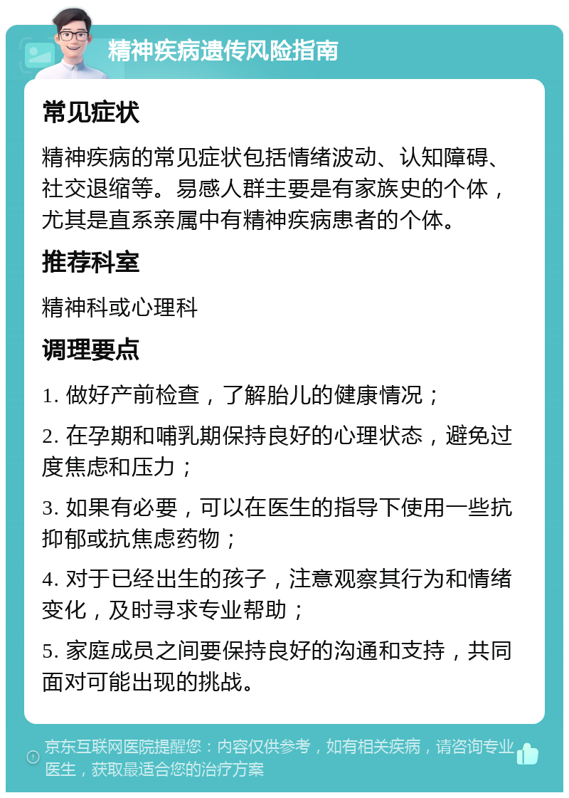 精神疾病遗传风险指南 常见症状 精神疾病的常见症状包括情绪波动、认知障碍、社交退缩等。易感人群主要是有家族史的个体，尤其是直系亲属中有精神疾病患者的个体。 推荐科室 精神科或心理科 调理要点 1. 做好产前检查，了解胎儿的健康情况； 2. 在孕期和哺乳期保持良好的心理状态，避免过度焦虑和压力； 3. 如果有必要，可以在医生的指导下使用一些抗抑郁或抗焦虑药物； 4. 对于已经出生的孩子，注意观察其行为和情绪变化，及时寻求专业帮助； 5. 家庭成员之间要保持良好的沟通和支持，共同面对可能出现的挑战。