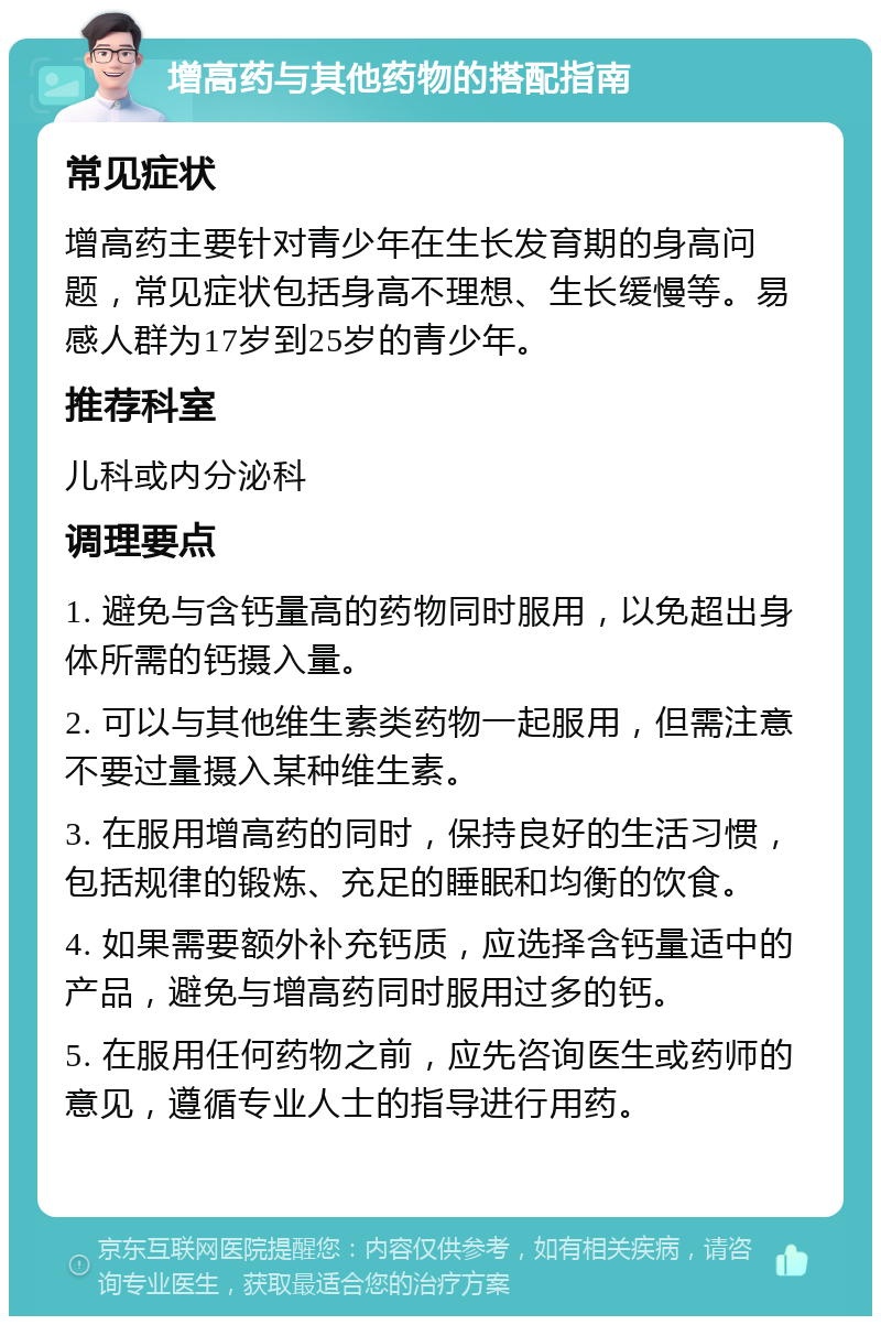 增高药与其他药物的搭配指南 常见症状 增高药主要针对青少年在生长发育期的身高问题，常见症状包括身高不理想、生长缓慢等。易感人群为17岁到25岁的青少年。 推荐科室 儿科或内分泌科 调理要点 1. 避免与含钙量高的药物同时服用，以免超出身体所需的钙摄入量。 2. 可以与其他维生素类药物一起服用，但需注意不要过量摄入某种维生素。 3. 在服用增高药的同时，保持良好的生活习惯，包括规律的锻炼、充足的睡眠和均衡的饮食。 4. 如果需要额外补充钙质，应选择含钙量适中的产品，避免与增高药同时服用过多的钙。 5. 在服用任何药物之前，应先咨询医生或药师的意见，遵循专业人士的指导进行用药。