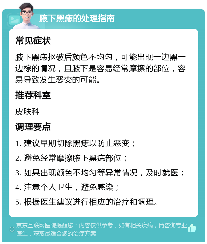 腋下黑痣的处理指南 常见症状 腋下黑痣抠破后颜色不均匀，可能出现一边黑一边棕的情况，且腋下是容易经常摩擦的部位，容易导致发生恶变的可能。 推荐科室 皮肤科 调理要点 1. 建议早期切除黑痣以防止恶变； 2. 避免经常摩擦腋下黑痣部位； 3. 如果出现颜色不均匀等异常情况，及时就医； 4. 注意个人卫生，避免感染； 5. 根据医生建议进行相应的治疗和调理。