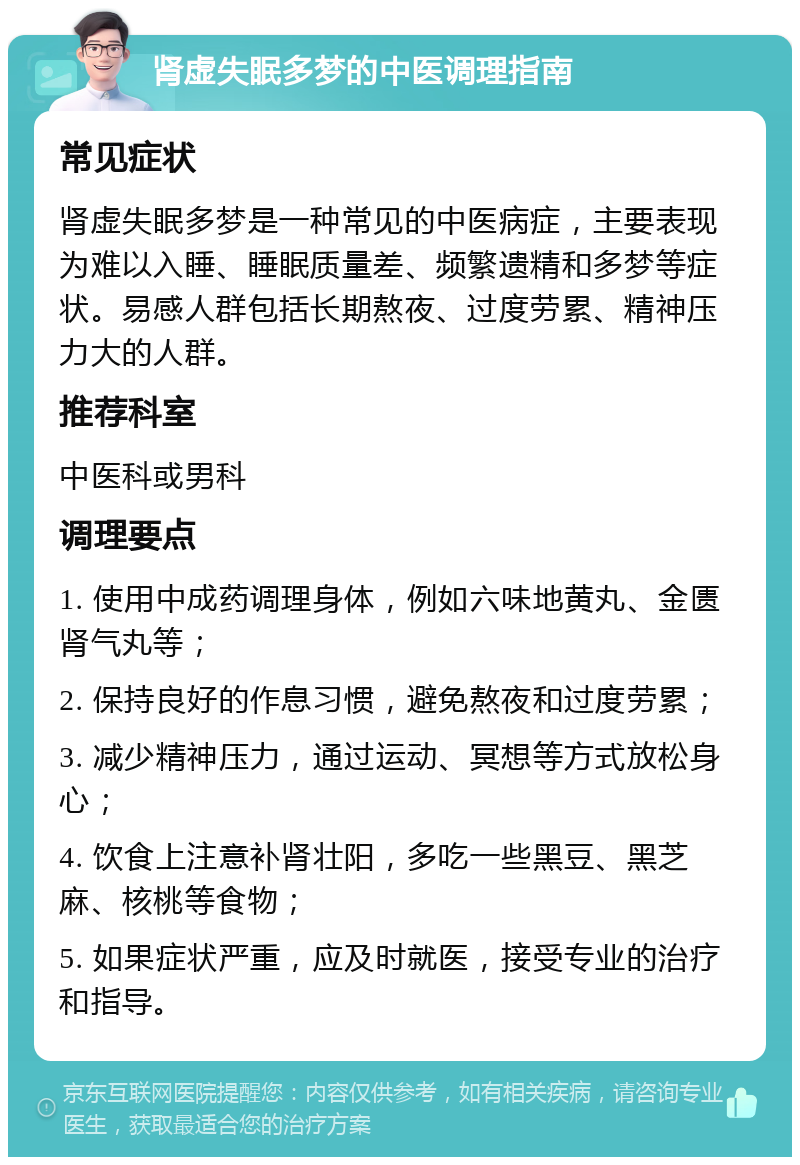 肾虚失眠多梦的中医调理指南 常见症状 肾虚失眠多梦是一种常见的中医病症，主要表现为难以入睡、睡眠质量差、频繁遗精和多梦等症状。易感人群包括长期熬夜、过度劳累、精神压力大的人群。 推荐科室 中医科或男科 调理要点 1. 使用中成药调理身体，例如六味地黄丸、金匮肾气丸等； 2. 保持良好的作息习惯，避免熬夜和过度劳累； 3. 减少精神压力，通过运动、冥想等方式放松身心； 4. 饮食上注意补肾壮阳，多吃一些黑豆、黑芝麻、核桃等食物； 5. 如果症状严重，应及时就医，接受专业的治疗和指导。