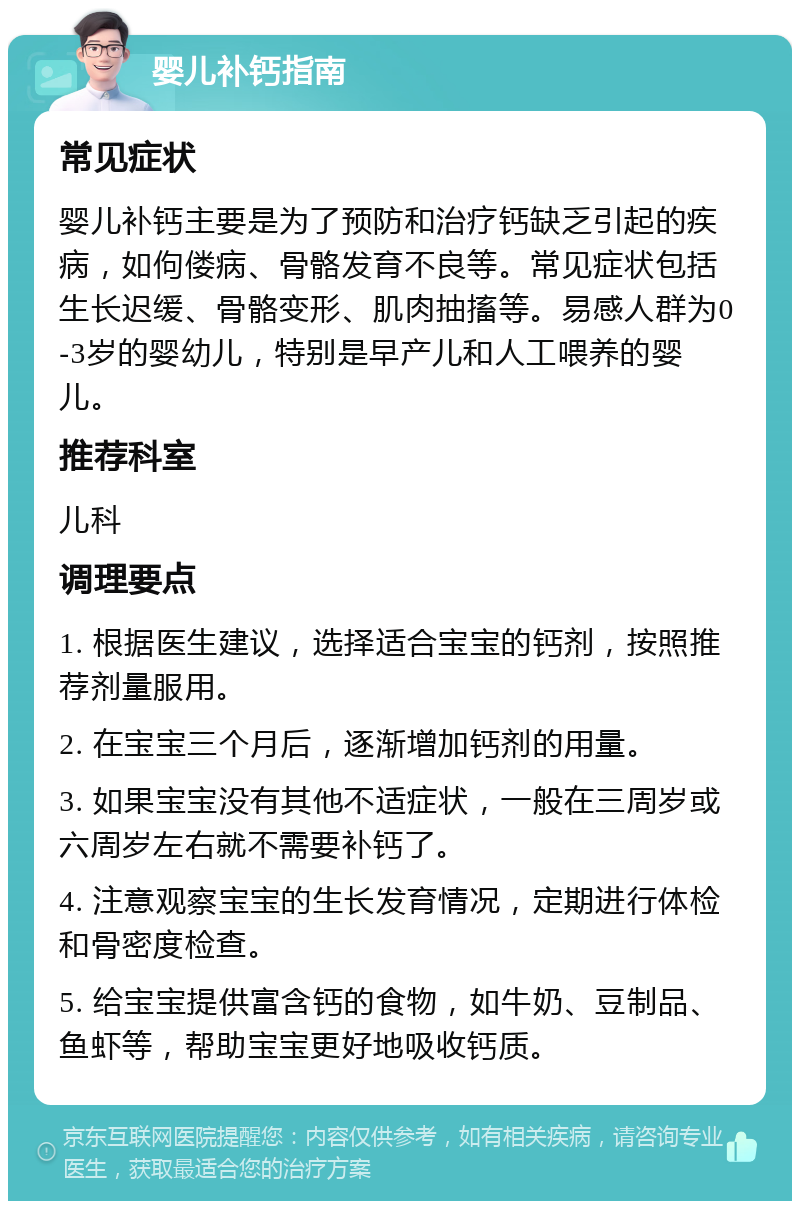 婴儿补钙指南 常见症状 婴儿补钙主要是为了预防和治疗钙缺乏引起的疾病，如佝偻病、骨骼发育不良等。常见症状包括生长迟缓、骨骼变形、肌肉抽搐等。易感人群为0-3岁的婴幼儿，特别是早产儿和人工喂养的婴儿。 推荐科室 儿科 调理要点 1. 根据医生建议，选择适合宝宝的钙剂，按照推荐剂量服用。 2. 在宝宝三个月后，逐渐增加钙剂的用量。 3. 如果宝宝没有其他不适症状，一般在三周岁或六周岁左右就不需要补钙了。 4. 注意观察宝宝的生长发育情况，定期进行体检和骨密度检查。 5. 给宝宝提供富含钙的食物，如牛奶、豆制品、鱼虾等，帮助宝宝更好地吸收钙质。