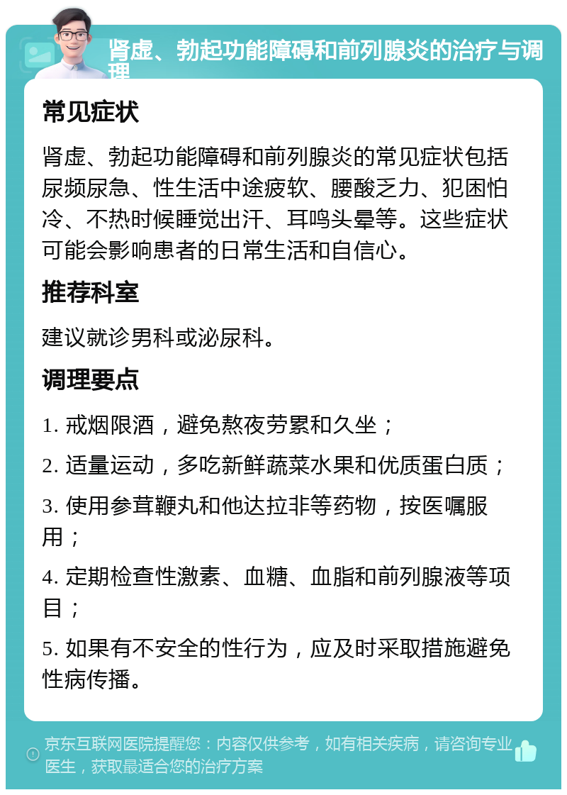 肾虚、勃起功能障碍和前列腺炎的治疗与调理 常见症状 肾虚、勃起功能障碍和前列腺炎的常见症状包括尿频尿急、性生活中途疲软、腰酸乏力、犯困怕冷、不热时候睡觉出汗、耳鸣头晕等。这些症状可能会影响患者的日常生活和自信心。 推荐科室 建议就诊男科或泌尿科。 调理要点 1. 戒烟限酒，避免熬夜劳累和久坐； 2. 适量运动，多吃新鲜蔬菜水果和优质蛋白质； 3. 使用参茸鞭丸和他达拉非等药物，按医嘱服用； 4. 定期检查性激素、血糖、血脂和前列腺液等项目； 5. 如果有不安全的性行为，应及时采取措施避免性病传播。