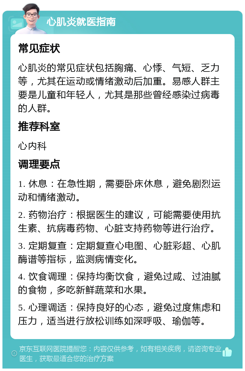 心肌炎就医指南 常见症状 心肌炎的常见症状包括胸痛、心悸、气短、乏力等，尤其在运动或情绪激动后加重。易感人群主要是儿童和年轻人，尤其是那些曾经感染过病毒的人群。 推荐科室 心内科 调理要点 1. 休息：在急性期，需要卧床休息，避免剧烈运动和情绪激动。 2. 药物治疗：根据医生的建议，可能需要使用抗生素、抗病毒药物、心脏支持药物等进行治疗。 3. 定期复查：定期复查心电图、心脏彩超、心肌酶谱等指标，监测病情变化。 4. 饮食调理：保持均衡饮食，避免过咸、过油腻的食物，多吃新鲜蔬菜和水果。 5. 心理调适：保持良好的心态，避免过度焦虑和压力，适当进行放松训练如深呼吸、瑜伽等。