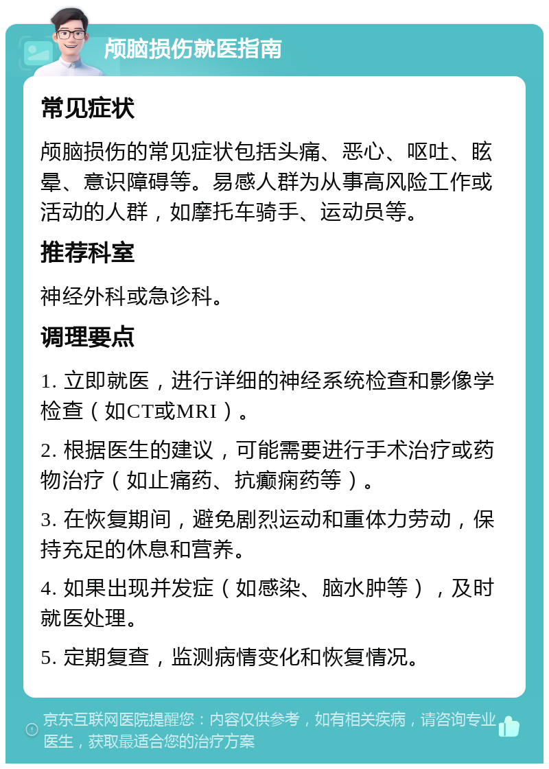 颅脑损伤就医指南 常见症状 颅脑损伤的常见症状包括头痛、恶心、呕吐、眩晕、意识障碍等。易感人群为从事高风险工作或活动的人群，如摩托车骑手、运动员等。 推荐科室 神经外科或急诊科。 调理要点 1. 立即就医，进行详细的神经系统检查和影像学检查（如CT或MRI）。 2. 根据医生的建议，可能需要进行手术治疗或药物治疗（如止痛药、抗癫痫药等）。 3. 在恢复期间，避免剧烈运动和重体力劳动，保持充足的休息和营养。 4. 如果出现并发症（如感染、脑水肿等），及时就医处理。 5. 定期复查，监测病情变化和恢复情况。