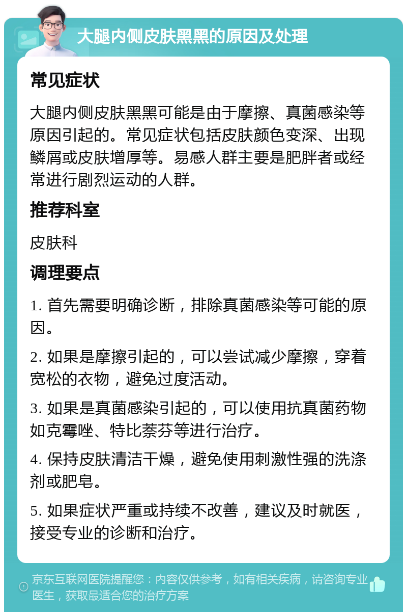 大腿内侧皮肤黑黑的原因及处理 常见症状 大腿内侧皮肤黑黑可能是由于摩擦、真菌感染等原因引起的。常见症状包括皮肤颜色变深、出现鳞屑或皮肤增厚等。易感人群主要是肥胖者或经常进行剧烈运动的人群。 推荐科室 皮肤科 调理要点 1. 首先需要明确诊断，排除真菌感染等可能的原因。 2. 如果是摩擦引起的，可以尝试减少摩擦，穿着宽松的衣物，避免过度活动。 3. 如果是真菌感染引起的，可以使用抗真菌药物如克霉唑、特比萘芬等进行治疗。 4. 保持皮肤清洁干燥，避免使用刺激性强的洗涤剂或肥皂。 5. 如果症状严重或持续不改善，建议及时就医，接受专业的诊断和治疗。