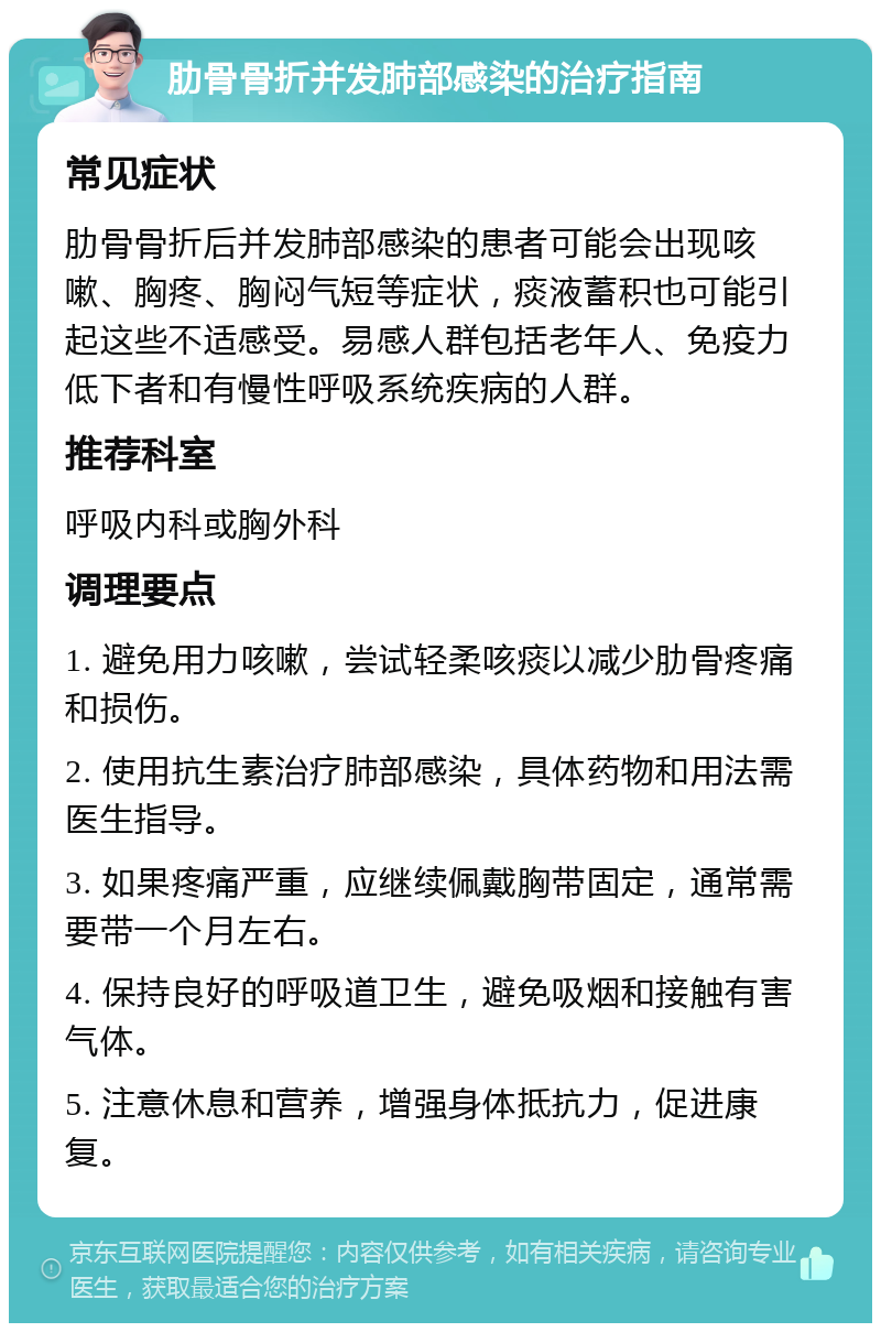 肋骨骨折并发肺部感染的治疗指南 常见症状 肋骨骨折后并发肺部感染的患者可能会出现咳嗽、胸疼、胸闷气短等症状，痰液蓄积也可能引起这些不适感受。易感人群包括老年人、免疫力低下者和有慢性呼吸系统疾病的人群。 推荐科室 呼吸内科或胸外科 调理要点 1. 避免用力咳嗽，尝试轻柔咳痰以减少肋骨疼痛和损伤。 2. 使用抗生素治疗肺部感染，具体药物和用法需医生指导。 3. 如果疼痛严重，应继续佩戴胸带固定，通常需要带一个月左右。 4. 保持良好的呼吸道卫生，避免吸烟和接触有害气体。 5. 注意休息和营养，增强身体抵抗力，促进康复。