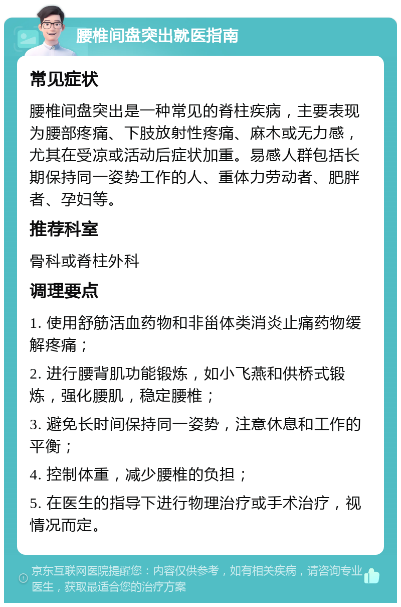 腰椎间盘突出就医指南 常见症状 腰椎间盘突出是一种常见的脊柱疾病，主要表现为腰部疼痛、下肢放射性疼痛、麻木或无力感，尤其在受凉或活动后症状加重。易感人群包括长期保持同一姿势工作的人、重体力劳动者、肥胖者、孕妇等。 推荐科室 骨科或脊柱外科 调理要点 1. 使用舒筋活血药物和非甾体类消炎止痛药物缓解疼痛； 2. 进行腰背肌功能锻炼，如小飞燕和供桥式锻炼，强化腰肌，稳定腰椎； 3. 避免长时间保持同一姿势，注意休息和工作的平衡； 4. 控制体重，减少腰椎的负担； 5. 在医生的指导下进行物理治疗或手术治疗，视情况而定。